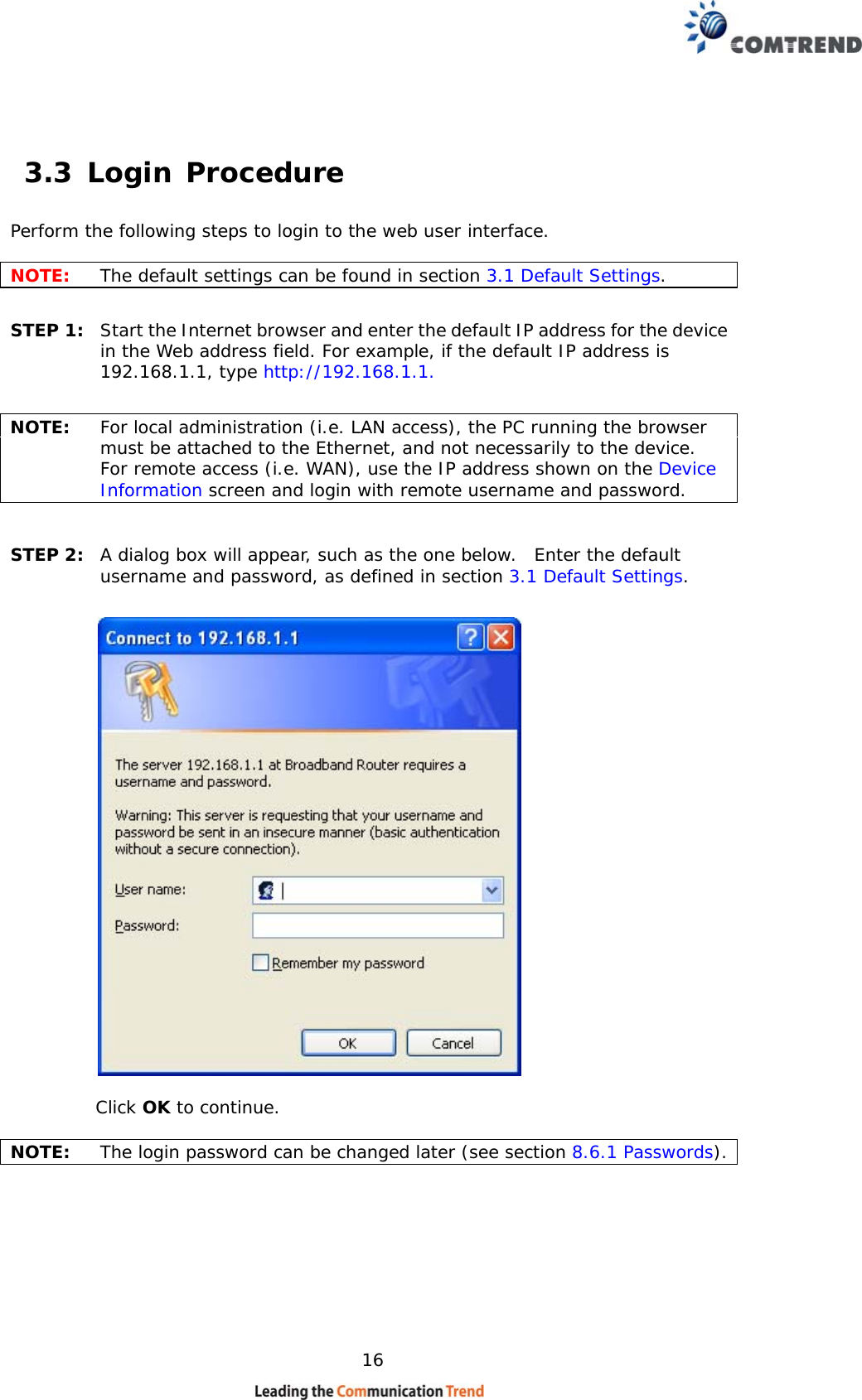    16  3.3 Login Procedure Perform the following steps to login to the web user interface.    NOTE:  The default settings can be found in section 3.1 Default Settings.     STEP 1:  Start the Internet browser and enter the default IP address for the device in the Web address field. For example, if the default IP address is 192.168.1.1, type http://192.168.1.1.  NOTE:  For local administration (i.e. LAN access), the PC running the browser must be attached to the Ethernet, and not necessarily to the device.   For remote access (i.e. WAN), use the IP address shown on the Device Information screen and login with remote username and password.  STEP 2:  A dialog box will appear, such as the one below.  Enter the default username and password, as defined in section 3.1 Default Settings.      Click OK to continue.  NOTE:   The login password can be changed later (see section 8.6.1 Passwords).   