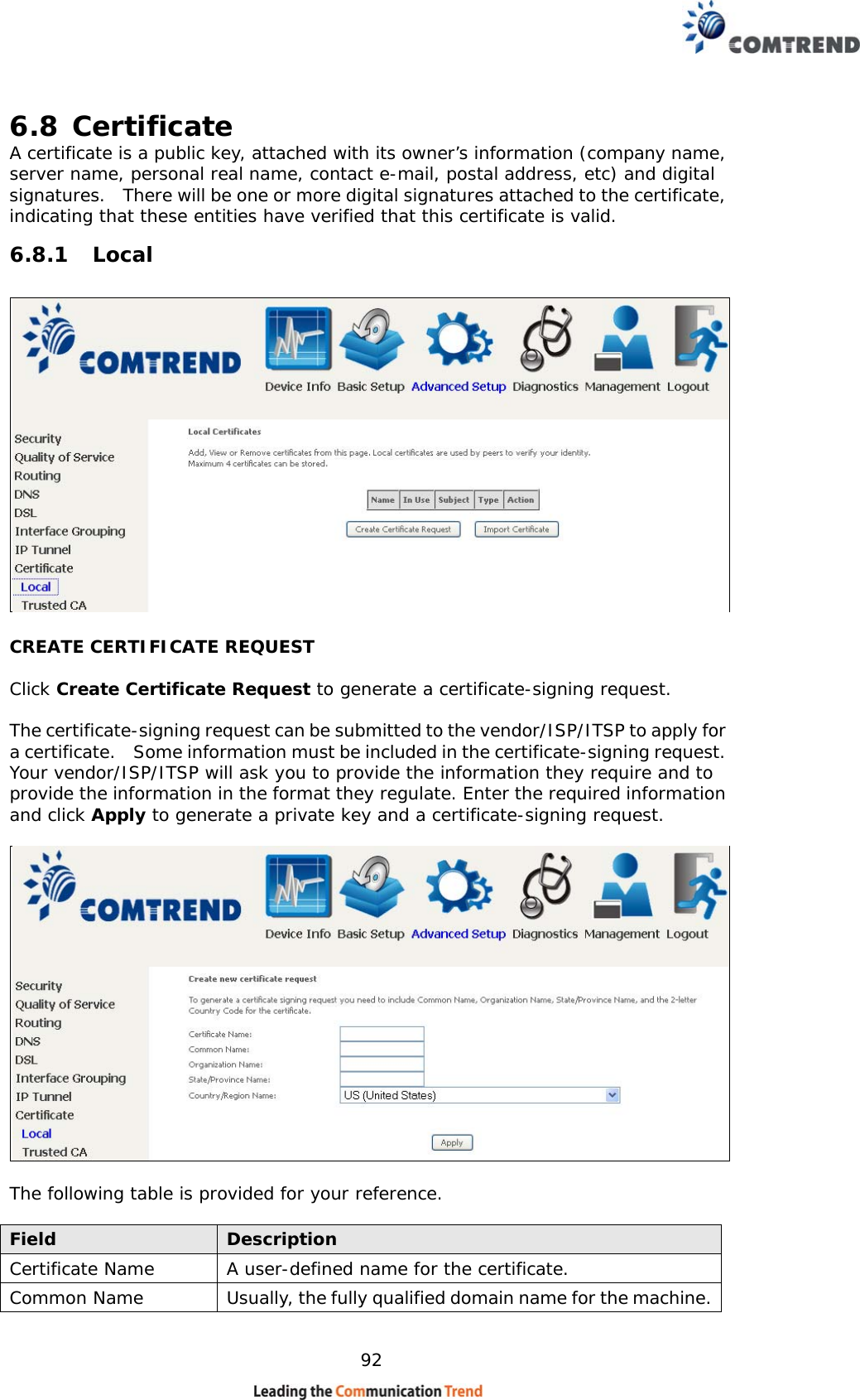    92 6.8 Certificate A certificate is a public key, attached with its owner’s information (company name, server name, personal real name, contact e-mail, postal address, etc) and digital signatures.    There will be one or more digital signatures attached to the certificate, indicating that these entities have verified that this certificate is valid. 6.8.1 Local  CREATE CERTIFICATE REQUEST  Click Create Certificate Request to generate a certificate-signing request.   The certificate-signing request can be submitted to the vendor/ISP/ITSP to apply for a certificate.    Some information must be included in the certificate-signing request.   Your vendor/ISP/ITSP will ask you to provide the information they require and to provide the information in the format they regulate. Enter the required information and click Apply to generate a private key and a certificate-signing request.      The following table is provided for your reference.  Field  Description Certificate Name  A user-defined name for the certificate. Common Name  Usually, the fully qualified domain name for the machine.  