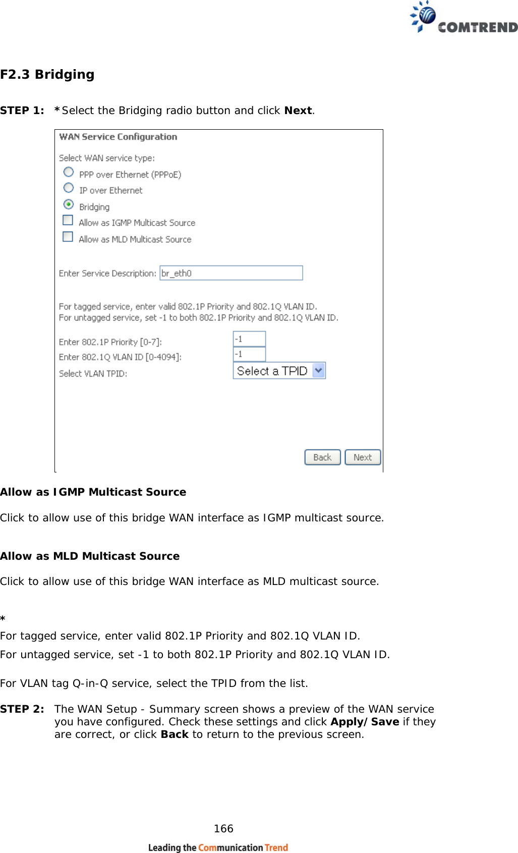    166 F2.3 Bridging  STEP 1:  *Select the Bridging radio button and click Next.        Allow as IGMP Multicast Source  Click to allow use of this bridge WAN interface as IGMP multicast source.   Allow as MLD Multicast Source   Click to allow use of this bridge WAN interface as MLD multicast source.   * For tagged service, enter valid 802.1P Priority and 802.1Q VLAN ID. For untagged service, set -1 to both 802.1P Priority and 802.1Q VLAN ID. For VLAN tag Q-in-Q service, select the TPID from the list.  STEP 2:  The WAN Setup - Summary screen shows a preview of the WAN service you have configured. Check these settings and click Apply/Save if they are correct, or click Back to return to the previous screen.  
