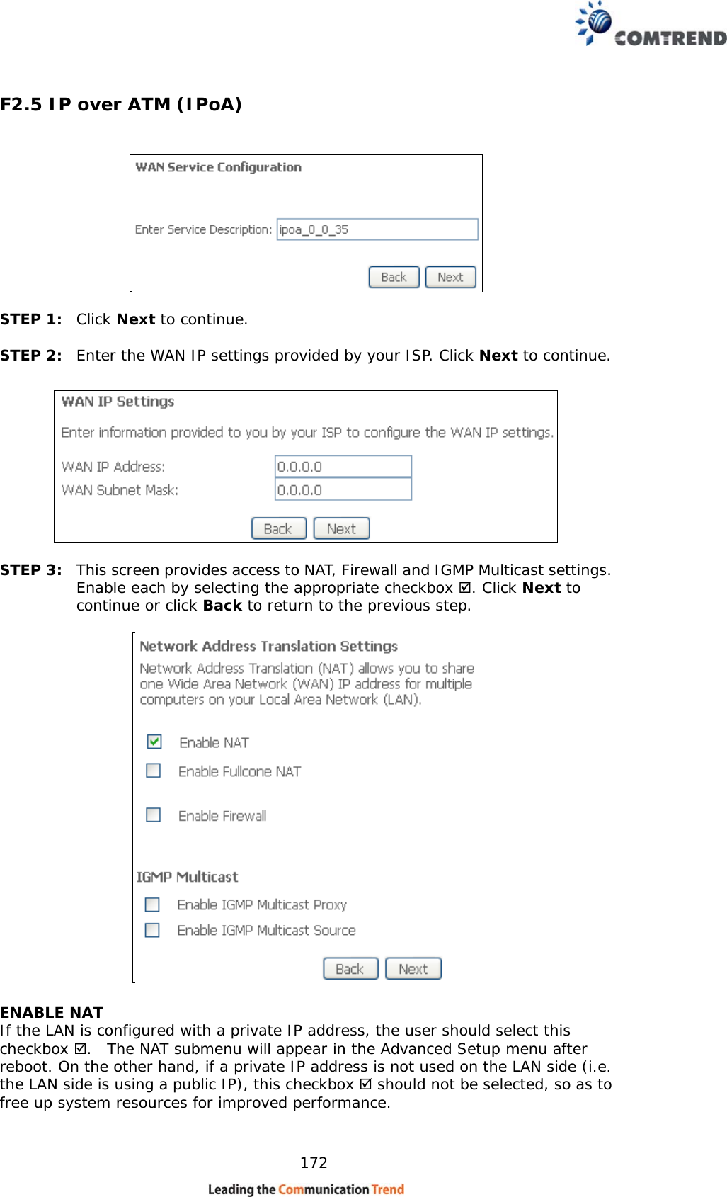    172 F2.5 IP over ATM (IPoA)    STEP 1:  Click Next to continue.  STEP 2:  Enter the WAN IP settings provided by your ISP. Click Next to continue.    STEP 3:  This screen provides access to NAT, Firewall and IGMP Multicast settings. Enable each by selecting the appropriate checkbox . Click Next to continue or click Back to return to the previous step.   ENABLE NAT If the LAN is configured with a private IP address, the user should select this checkbox .  The NAT submenu will appear in the Advanced Setup menu after reboot. On the other hand, if a private IP address is not used on the LAN side (i.e. the LAN side is using a public IP), this checkbox  should not be selected, so as to free up system resources for improved performance. 