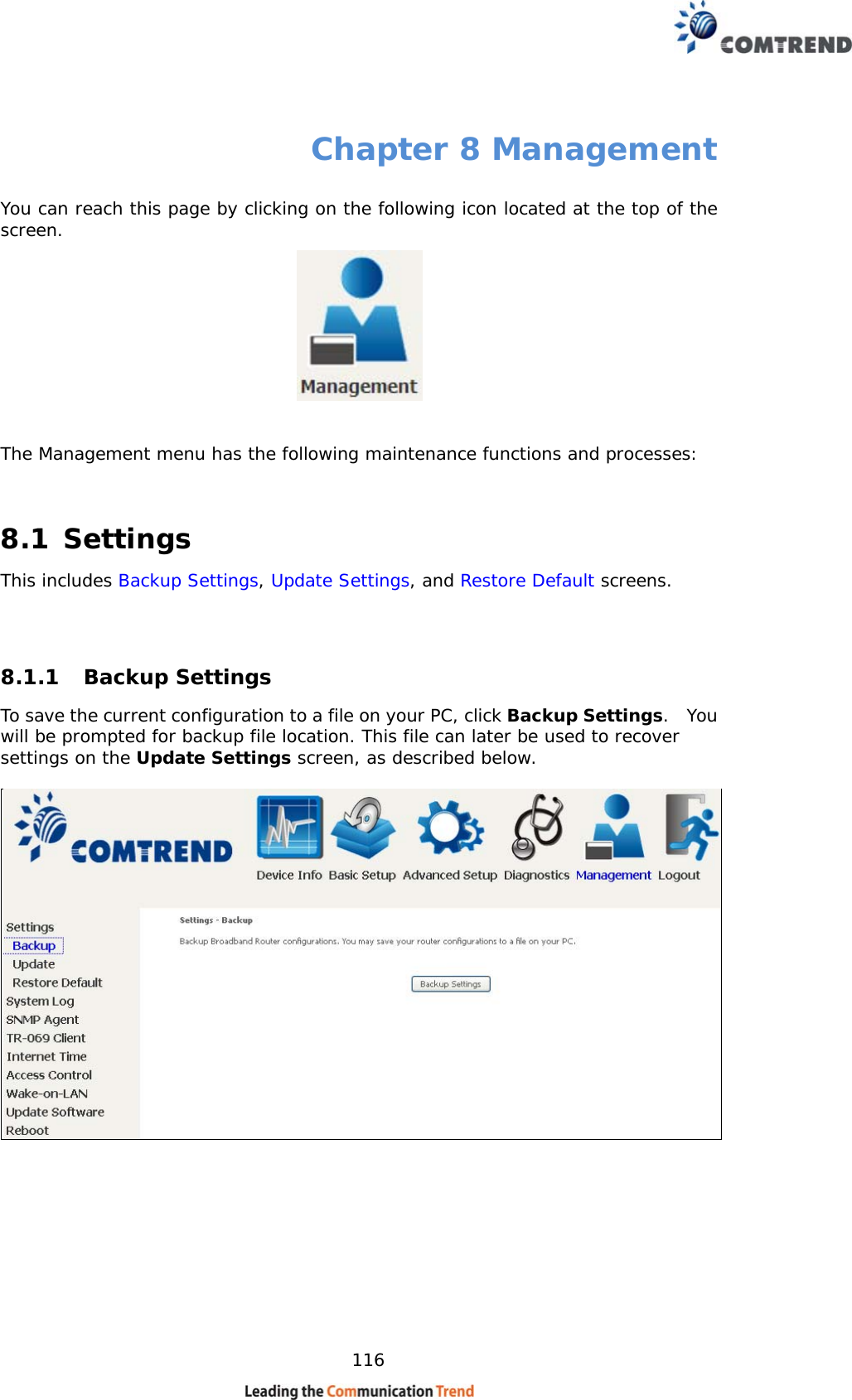    116 Chapter 8 Management You can reach this page by clicking on the following icon located at the top of the screen.    The Management menu has the following maintenance functions and processes:   8.1 Settings This includes Backup Settings, Update Settings, and Restore Default screens.   8.1.1 Backup Settings  To save the current configuration to a file on your PC, click Backup Settings.  You will be prompted for backup file location. This file can later be used to recover settings on the Update Settings screen, as described below.    