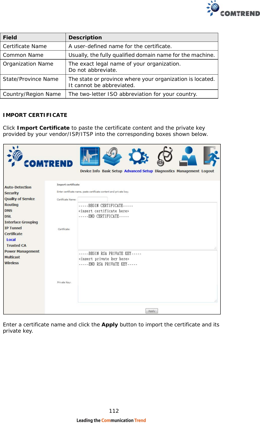    112 Field  Description Certificate Name  A user-defined name for the certificate. Common Name  Usually, the fully qualified domain name for the machine.  Organization Name  The exact legal name of your organization.  Do not abbreviate. State/Province Name  The state or province where your organization is located.  It cannot be abbreviated. Country/Region Name  The two-letter ISO abbreviation for your country.  IMPORT CERTIFICATE  Click Import Certificate to paste the certificate content and the private key provided by your vendor/ISP/ITSP into the corresponding boxes shown below.    Enter a certificate name and click the Apply button to import the certificate and its private key.  