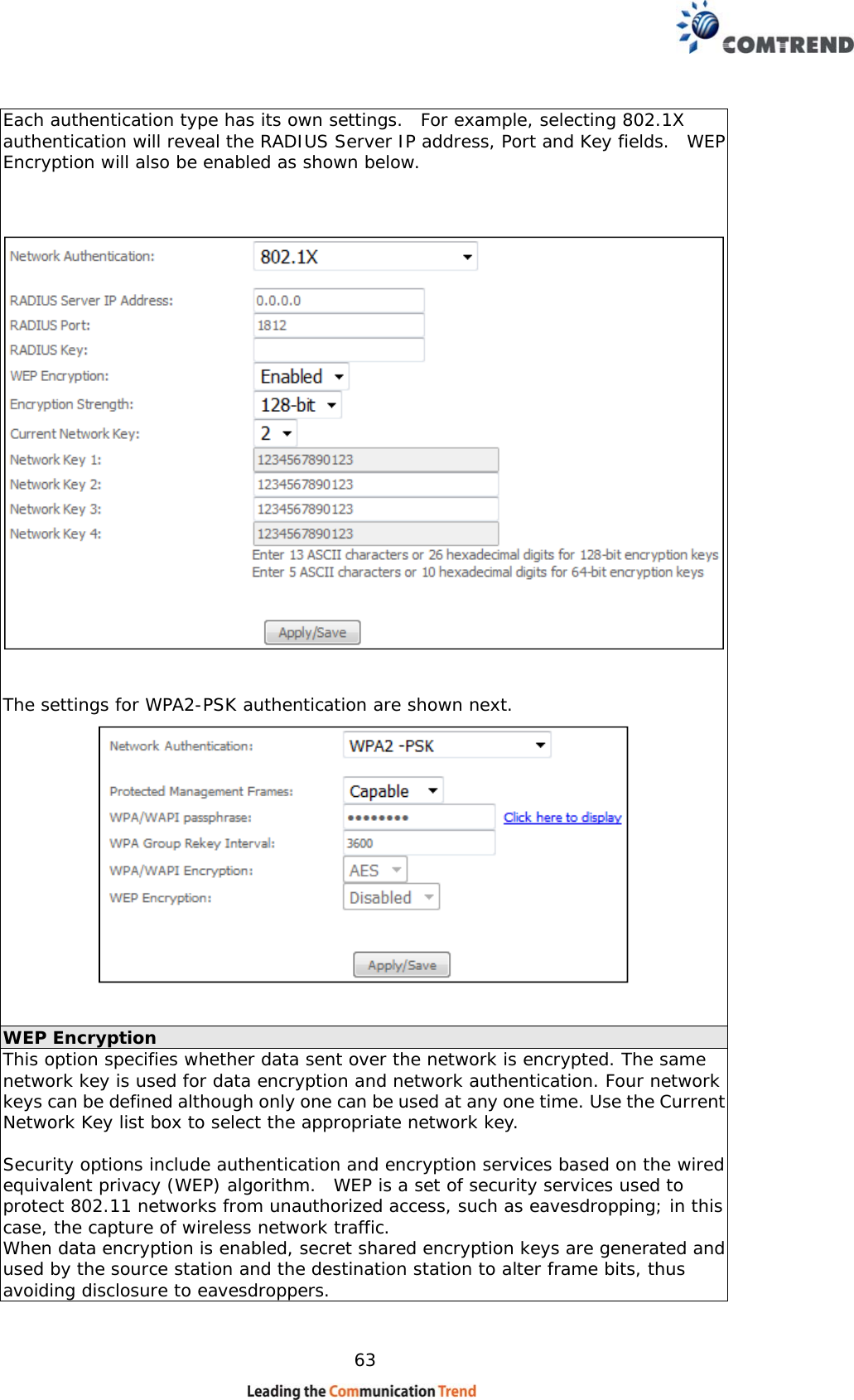   63 Each authentication type has its own settings.  For example, selecting 802.1X authentication will reveal the RADIUS Server IP address, Port and Key fields.  WEP Encryption will also be enabled as shown below.      The settings for WPA2-PSK authentication are shown next.    WEP Encryption This option specifies whether data sent over the network is encrypted. The same network key is used for data encryption and network authentication. Four network keys can be defined although only one can be used at any one time. Use the Current Network Key list box to select the appropriate network key.   Security options include authentication and encryption services based on the wired equivalent privacy (WEP) algorithm.  WEP is a set of security services used to protect 802.11 networks from unauthorized access, such as eavesdropping; in this case, the capture of wireless network traffic.   When data encryption is enabled, secret shared encryption keys are generated and used by the source station and the destination station to alter frame bits, thus avoiding disclosure to eavesdroppers. 