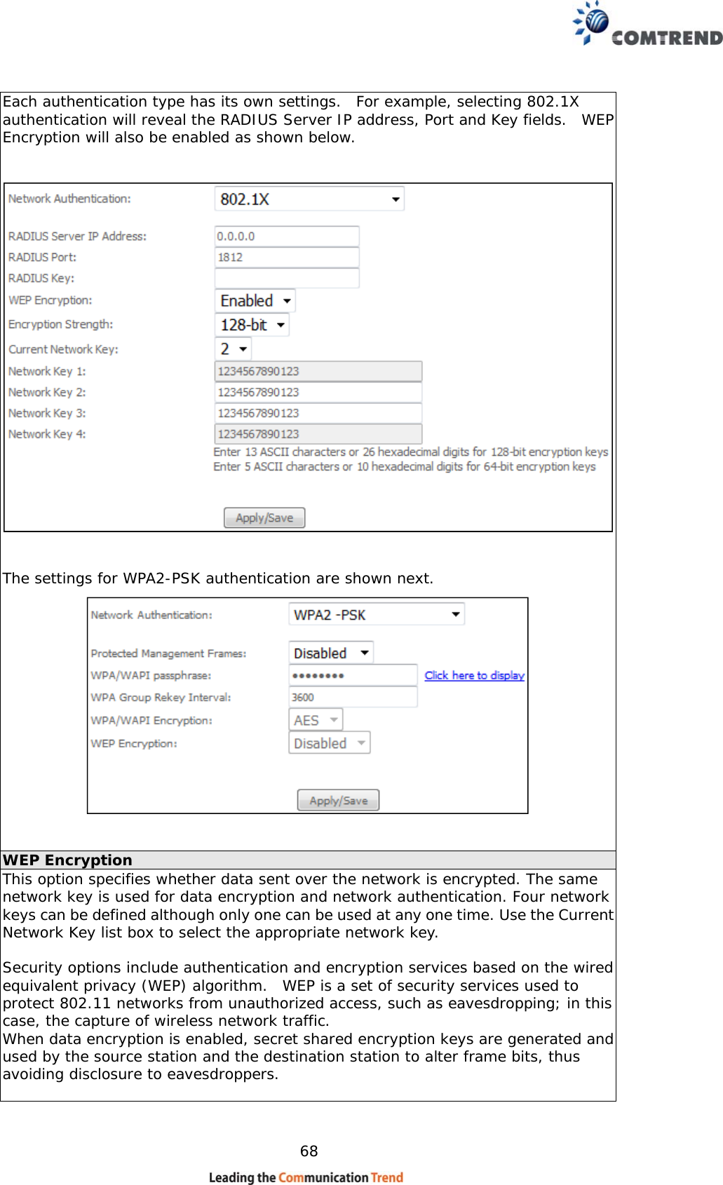    68 Each authentication type has its own settings.  For example, selecting 802.1X authentication will reveal the RADIUS Server IP address, Port and Key fields.  WEP Encryption will also be enabled as shown below.     The settings for WPA2-PSK authentication are shown next.    WEP Encryption This option specifies whether data sent over the network is encrypted. The same network key is used for data encryption and network authentication. Four network keys can be defined although only one can be used at any one time. Use the Current Network Key list box to select the appropriate network key.   Security options include authentication and encryption services based on the wired equivalent privacy (WEP) algorithm.  WEP is a set of security services used to protect 802.11 networks from unauthorized access, such as eavesdropping; in this case, the capture of wireless network traffic.   When data encryption is enabled, secret shared encryption keys are generated and used by the source station and the destination station to alter frame bits, thus avoiding disclosure to eavesdroppers.  