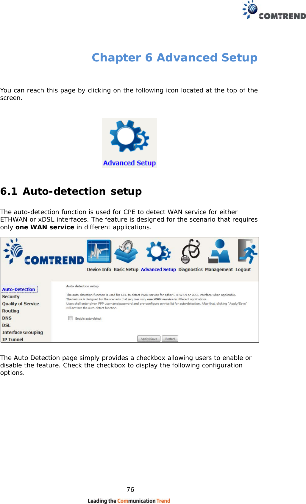    76 Chapter 6 Advanced Setup  You can reach this page by clicking on the following icon located at the top of the screen.  6.1 Auto-detection setup The auto-detection function is used for CPE to detect WAN service for either ETHWAN or xDSL interfaces. The feature is designed for the scenario that requires only one WAN service in different applications.   The Auto Detection page simply provides a checkbox allowing users to enable or disable the feature. Check the checkbox to display the following configuration options.            