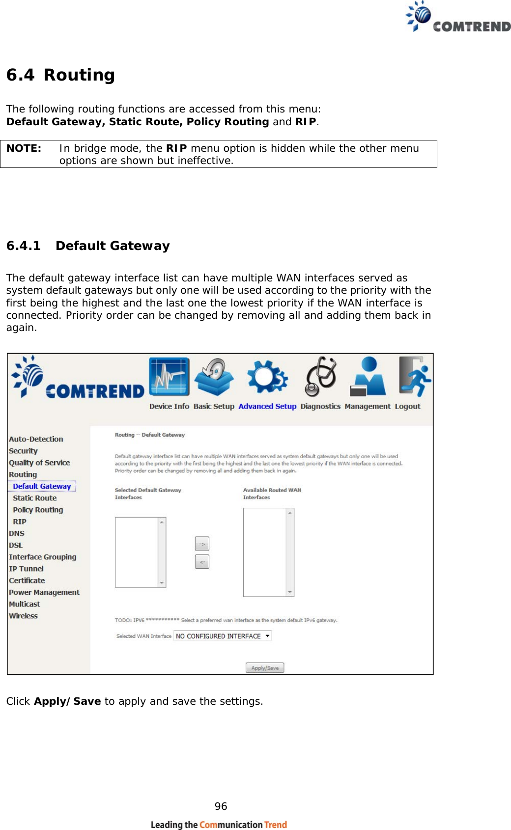    96 6.4 Routing    The following routing functions are accessed from this menu: Default Gateway, Static Route, Policy Routing and RIP.  NOTE:   In bridge mode, the RIP menu option is hidden while the other menu options are shown but ineffective.  6.4.1 Default Gateway The default gateway interface list can have multiple WAN interfaces served as system default gateways but only one will be used according to the priority with the first being the highest and the last one the lowest priority if the WAN interface is connected. Priority order can be changed by removing all and adding them back in again.    Click Apply/Save to apply and save the settings.  