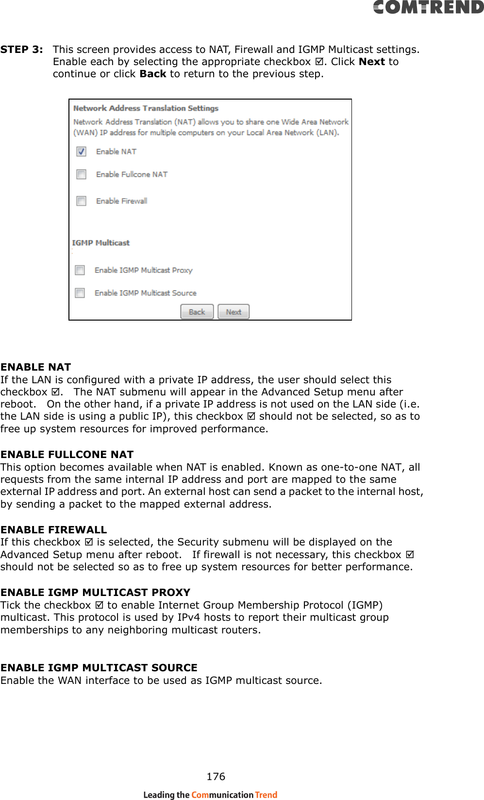    176 STEP 3:  This screen provides access to NAT, Firewall and IGMP Multicast settings. Enable each by selecting the appropriate checkbox . Click Next to continue or click Back to return to the previous step.    ENABLE NAT If the LAN is configured with a private IP address, the user should select this checkbox .   The NAT submenu will appear in the Advanced Setup menu after reboot.   On the other hand, if a private IP address is not used on the LAN side (i.e. the LAN side is using a public IP), this checkbox  should not be selected, so as to free up system resources for improved performance. ENABLE FULLCONE NAT     This option becomes available when NAT is enabled. Known as one-to-one NAT, all requests from the same internal IP address and port are mapped to the same external IP address and port. An external host can send a packet to the internal host, by sending a packet to the mapped external address. ENABLE FIREWALL If this checkbox  is selected, the Security submenu will be displayed on the Advanced Setup menu after reboot.    If firewall is not necessary, this checkbox  should not be selected so as to free up system resources for better performance.     ENABLE IGMP MULTICAST PROXY Tick the checkbox  to enable Internet Group Membership Protocol (IGMP) multicast. This protocol is used by IPv4 hosts to report their multicast group memberships to any neighboring multicast routers.  ENABLE IGMP MULTICAST SOURCE Enable the WAN interface to be used as IGMP multicast source.        