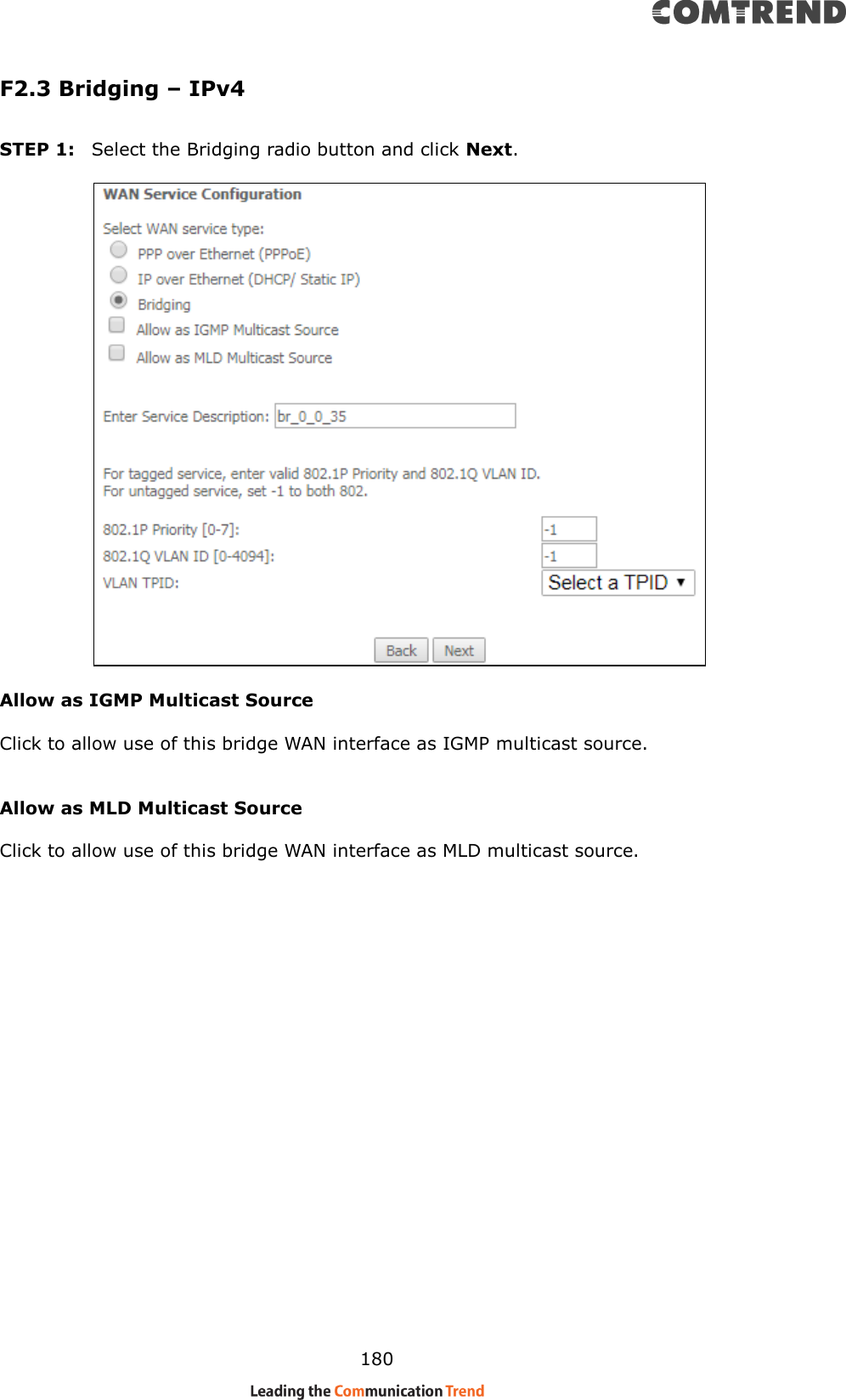    180 F2.3 Bridging – IPv4  STEP 1:  Select the Bridging radio button and click Next.          Allow as IGMP Multicast Source  Click to allow use of this bridge WAN interface as IGMP multicast source.   Allow as MLD Multicast Source    Click to allow use of this bridge WAN interface as MLD multicast source.       