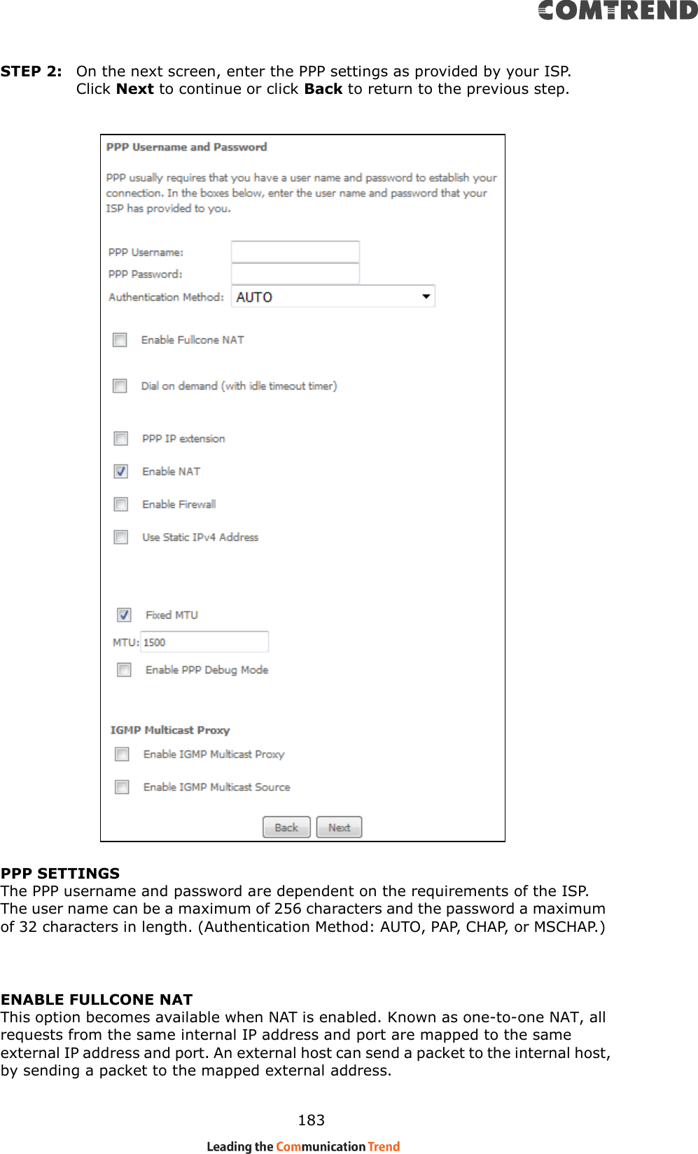    183 STEP 2:  On the next screen, enter the PPP settings as provided by your ISP.   Click Next to continue or click Back to return to the previous step.      PPP SETTINGS The PPP username and password are dependent on the requirements of the ISP.   The user name can be a maximum of 256 characters and the password a maximum of 32 characters in length. (Authentication Method: AUTO, PAP, CHAP, or MSCHAP.)   ENABLE FULLCONE NAT This option becomes available when NAT is enabled. Known as one-to-one NAT, all requests from the same internal IP address and port are mapped to the same external IP address and port. An external host can send a packet to the internal host, by sending a packet to the mapped external address. 