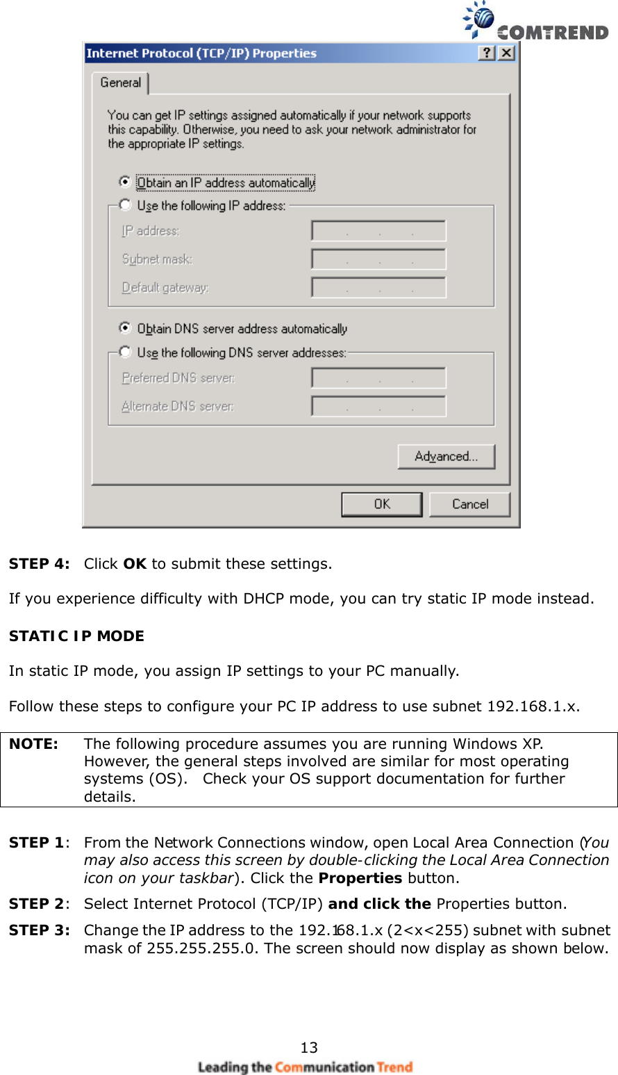    13    STEP 4:  Click OK to submit these settings.  If you experience difficulty with DHCP mode, you can try static IP mode instead. STATIC IP MODE  In static IP mode, you assign IP settings to your PC manually.  Follow these steps to configure your PC IP address to use subnet 192.168.1.x.  NOTE:  The following procedure assumes you are running Windows XP.   However, the general steps involved are similar for most operating systems (OS).    Check your OS support documentation for further details.  STEP 1:  From the Network Connections window, open Local Area Connection (You may also access this screen by double-clicking the Local Area Connection icon on your taskbar). Click the Properties button. STEP 2:  Select Internet Protocol (TCP/IP) and click the Properties button.     STEP 3:  Change the IP address to the 192.168.1.x (2&lt;x&lt;255) subnet with subnet mask of 255.255.255.0. The screen should now display as shown below.   