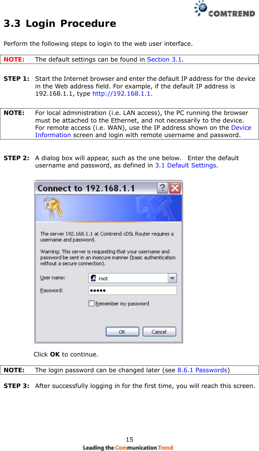    153.3 Login Procedure Perform the following steps to login to the web user interface.      NOTE:  The default settings can be found in Section 3.1.     STEP 1:  Start the Internet browser and enter the default IP address for the device in the Web address field. For example, if the default IP address is 192.168.1.1, type http://192.168.1.1.  NOTE:  For local administration (i.e. LAN access), the PC running the browser must be attached to the Ethernet, and not necessarily to the device.     For remote access (i.e. WAN), use the IP address shown on the Device Information screen and login with remote username and password.  STEP 2:  A dialog box will appear, such as the one below.    Enter the default username and password, as defined in 3.1 Default Settings.      Click OK to continue.  NOTE:    The login password can be changed later (see 8.6.1 Passwords)  STEP 3:  After successfully logging in for the first time, you will reach this screen.      