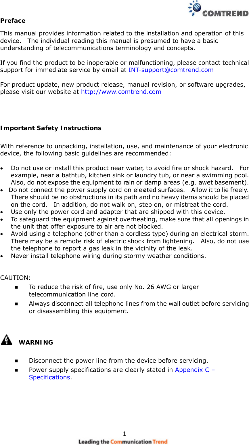    1Preface This manual provides information related to the installation and operation of this device.    The individual reading this manual is presumed to have a basic understanding of telecommunications terminology and concepts.      If you find the product to be inoperable or malfunctioning, please contact technical support for immediate service by email at INT-support@comtrend.com  For product update, new product release, manual revision, or software upgrades, please visit our website at http://www.comtrend.com   Important Safety Instructions With reference to unpacking, installation, use, and maintenance of your electronic device, the following basic guidelines are recommended:  •  Do not use or install this product near water, to avoid fire or shock hazard.    For example, near a bathtub, kitchen sink or laundry tub, or near a swimming pool.   Also, do not expose the equipment to rain or damp areas (e.g. a wet basement). •  Do not connect the power supply cord on elevated surfaces.    Allow it to lie freely.   There should be no obstructions in its path and no heavy items should be placed on the cord.    In addition, do not walk on, step on, or mistreat the cord. •  Use only the power cord and adapter that are shipped with this device. •  To safeguard the equipment against overheating, make sure that all openings in the unit that offer exposure to air are not blocked. •  Avoid using a telephone (other than a cordless type) during an electrical storm.   There may be a remote risk of electric shock from lightening.    Also, do not use the telephone to report a gas leak in the vicinity of the leak. •  Never install telephone wiring during stormy weather conditions.   CAUTION:   To reduce the risk of fire, use only No. 26 AWG or larger telecommunication line cord.   Always disconnect all telephone lines from the wall outlet before servicing or disassembling this equipment.    WARNING   Disconnect the power line from the device before servicing.     Power supply specifications are clearly stated in Appendix C – Specifications.    