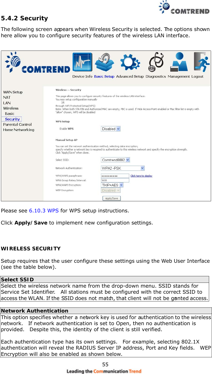    555.4.2 Security The following screen appears when Wireless Security is selected. The options shown here allow you to configure security features of the wireless LAN interface.      Please see 6.10.3 WPS for WPS setup instructions.  Click Apply/Save to implement new configuration settings.  WIRELESS SECURITY  Setup requires that the user configure these settings using the Web User Interface (see the table below).   Select SSID Select the wireless network name from the drop-down menu. SSID stands for Service Set Identifier.    All stations must be configured with the correct SSID to access the WLAN. If the SSID does not match, that client will not be granted access.  Network Authentication This option specifies whether a network key is used for authentication to the wireless network.    If network authentication is set to Open, then no authentication is provided.    Despite this, the identity of the client is still verified.      Each authentication type has its own settings.    For example, selecting 802.1X authentication will reveal the RADIUS Server IP address, Port and Key fields.    WEP Encryption will also be enabled as shown below. 