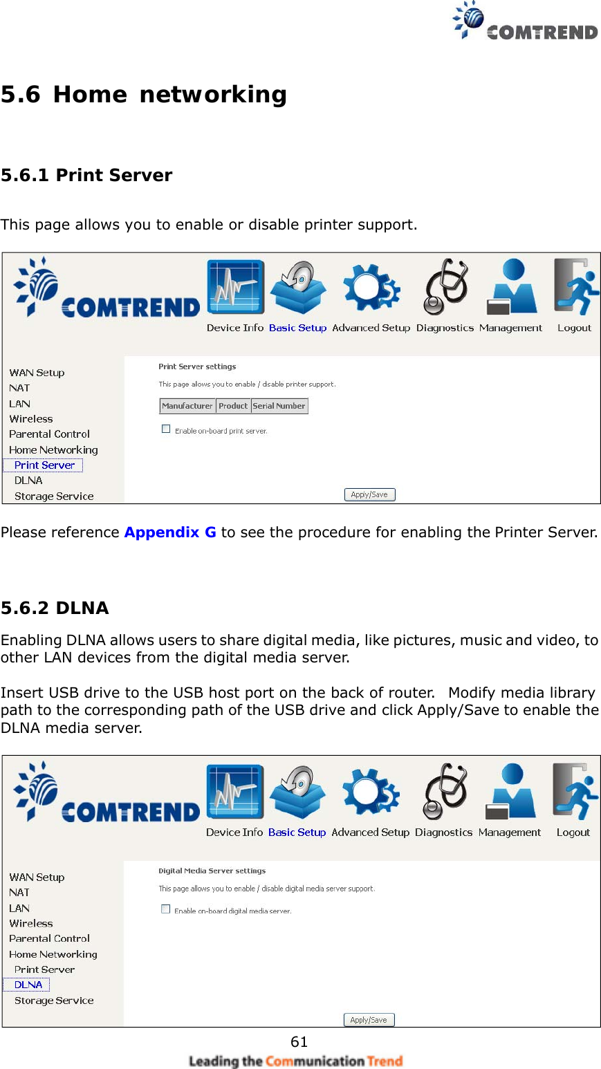    615.6 Home networking  5.6.1 Print Server  This page allows you to enable or disable printer support.    Please reference Appendix G to see the procedure for enabling the Printer Server.    5.6.2 DLNA Enabling DLNA allows users to share digital media, like pictures, music and video, to other LAN devices from the digital media server.  Insert USB drive to the USB host port on the back of router.   Modify media library path to the corresponding path of the USB drive and click Apply/Save to enable the DLNA media server.   