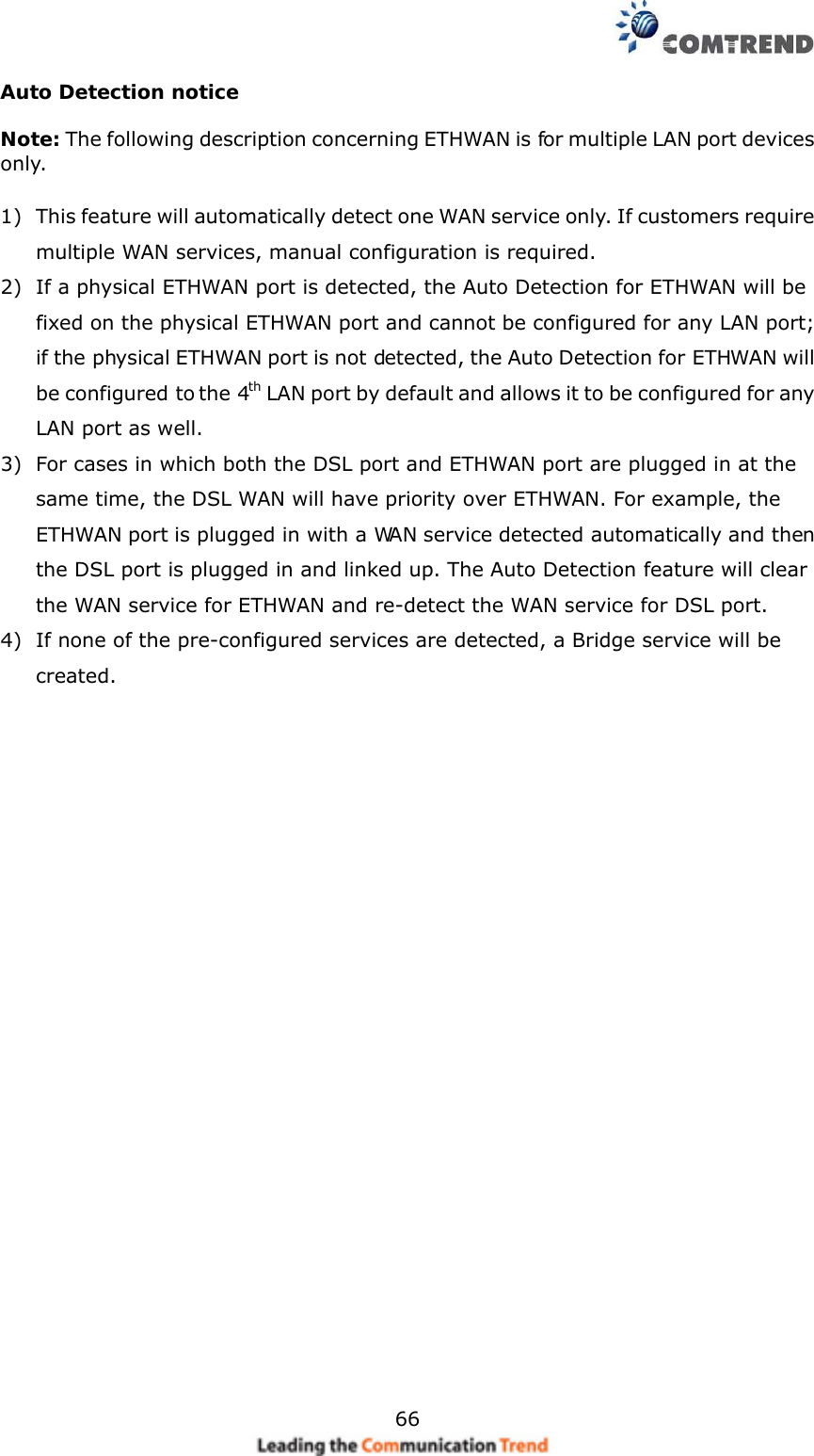   66 Auto Detection notice  Note: The following description concerning ETHWAN is for multiple LAN port devices only.  1) This feature will automatically detect one WAN service only. If customers require multiple WAN services, manual configuration is required. 2) If a physical ETHWAN port is detected, the Auto Detection for ETHWAN will be fixed on the physical ETHWAN port and cannot be configured for any LAN port; if the physical ETHWAN port is not detected, the Auto Detection for ETHWAN will be configured to the 4th LAN port by default and allows it to be configured for any LAN port as well. 3) For cases in which both the DSL port and ETHWAN port are plugged in at the same time, the DSL WAN will have priority over ETHWAN. For example, the ETHWAN port is plugged in with a WAN service detected automatically and then the DSL port is plugged in and linked up. The Auto Detection feature will clear the WAN service for ETHWAN and re-detect the WAN service for DSL port. 4) If none of the pre-configured services are detected, a Bridge service will be created.     