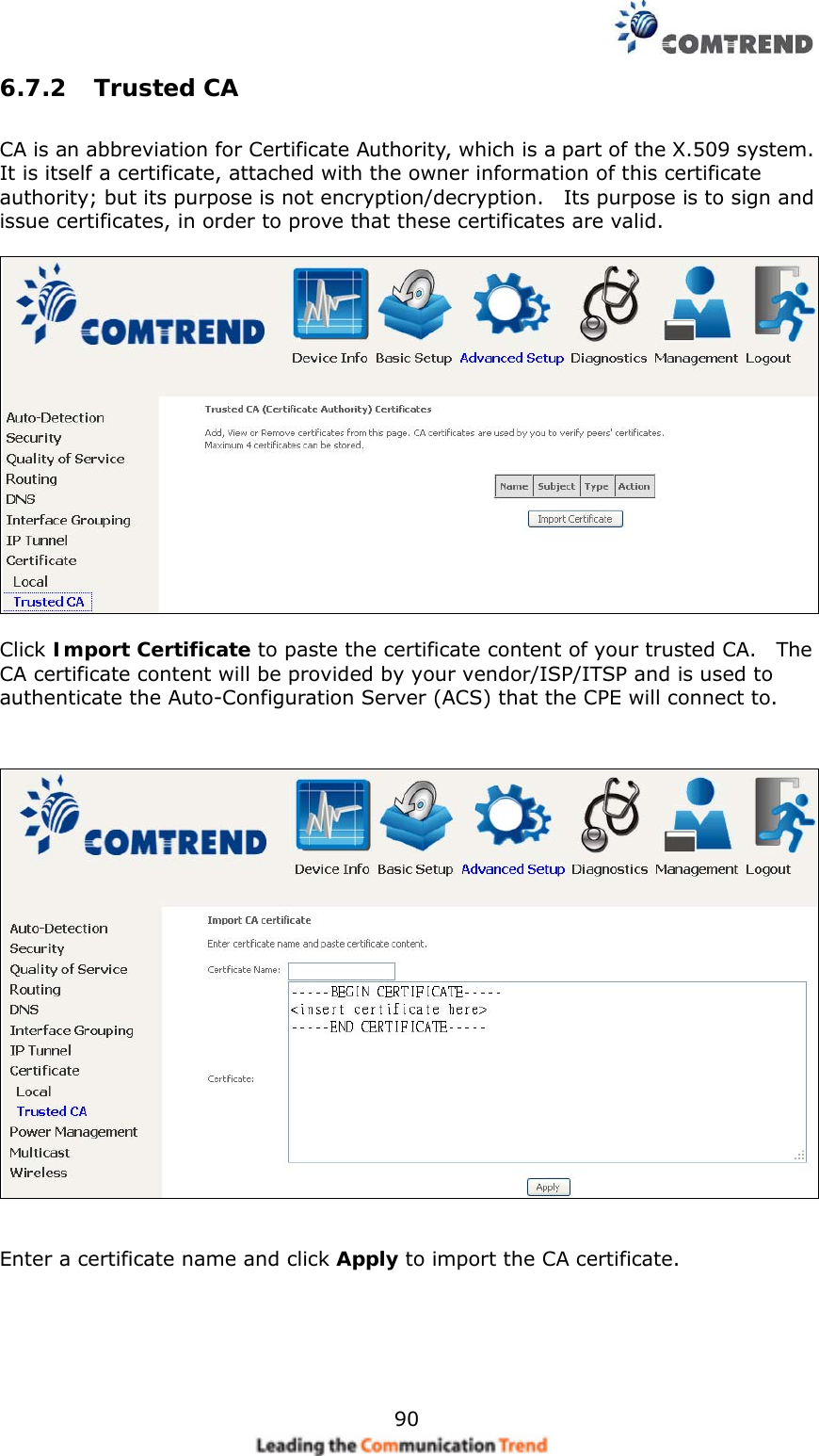    906.7.2 Trusted CA  CA is an abbreviation for Certificate Authority, which is a part of the X.509 system.   It is itself a certificate, attached with the owner information of this certificate authority; but its purpose is not encryption/decryption.    Its purpose is to sign and issue certificates, in order to prove that these certificates are valid.    Click Import Certificate to paste the certificate content of your trusted CA.    The CA certificate content will be provided by your vendor/ISP/ITSP and is used to authenticate the Auto-Configuration Server (ACS) that the CPE will connect to.      Enter a certificate name and click Apply to import the CA certificate. 