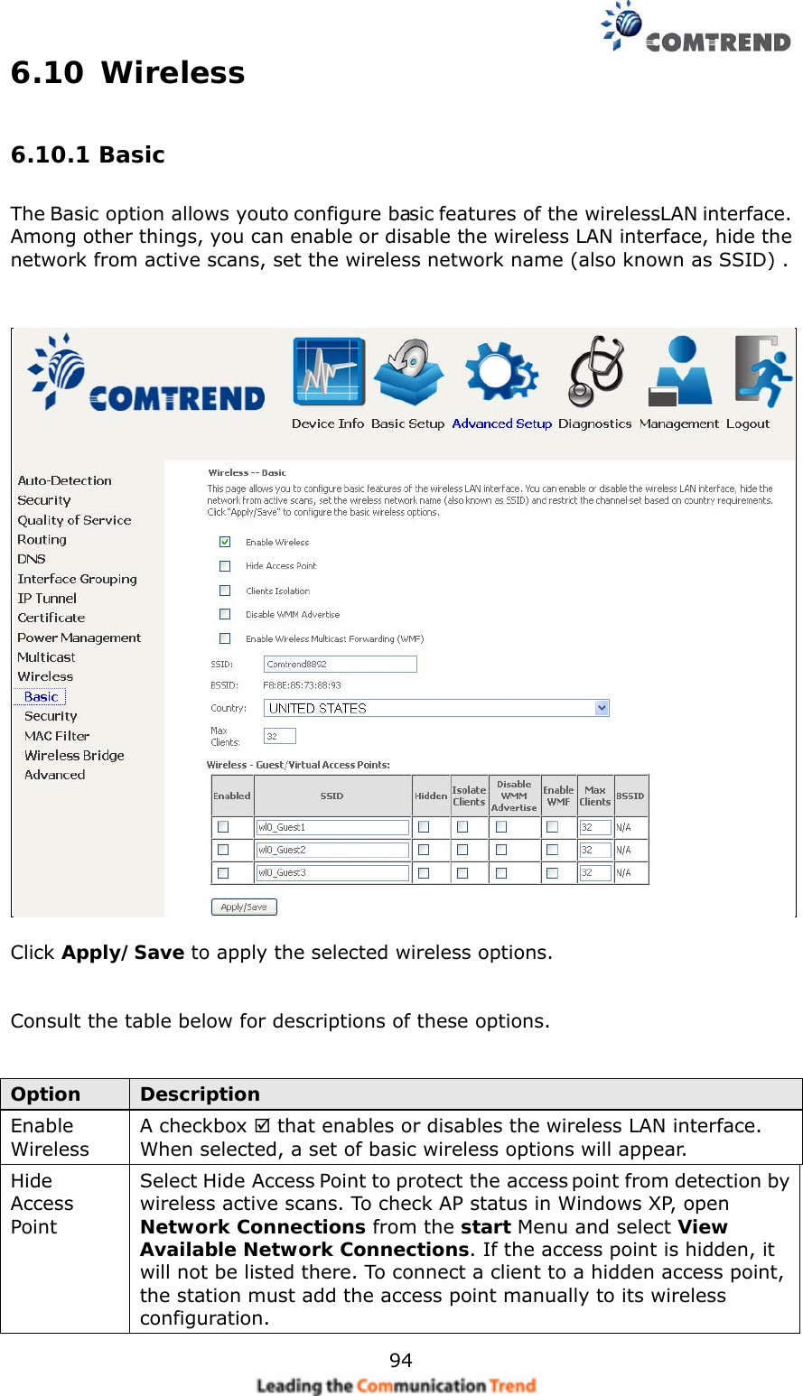    946.10 Wireless 6.10.1 Basic The Basic option allows you to configure basic features of the wireless LAN interface. Among other things, you can enable or disable the wireless LAN interface, hide the network from active scans, set the wireless network name (also known as SSID) .    Click Apply/Save to apply the selected wireless options.   Consult the table below for descriptions of these options.   Option  Description Enable Wireless A checkbox  that enables or disables the wireless LAN interface.   When selected, a set of basic wireless options will appear. Hide Access Point Select Hide Access Point to protect the access point from detection by wireless active scans. To check AP status in Windows XP, open Network Connections from the start Menu and select View Available Network Connections. If the access point is hidden, it will not be listed there. To connect a client to a hidden access point, the station must add the access point manually to its wireless configuration.   