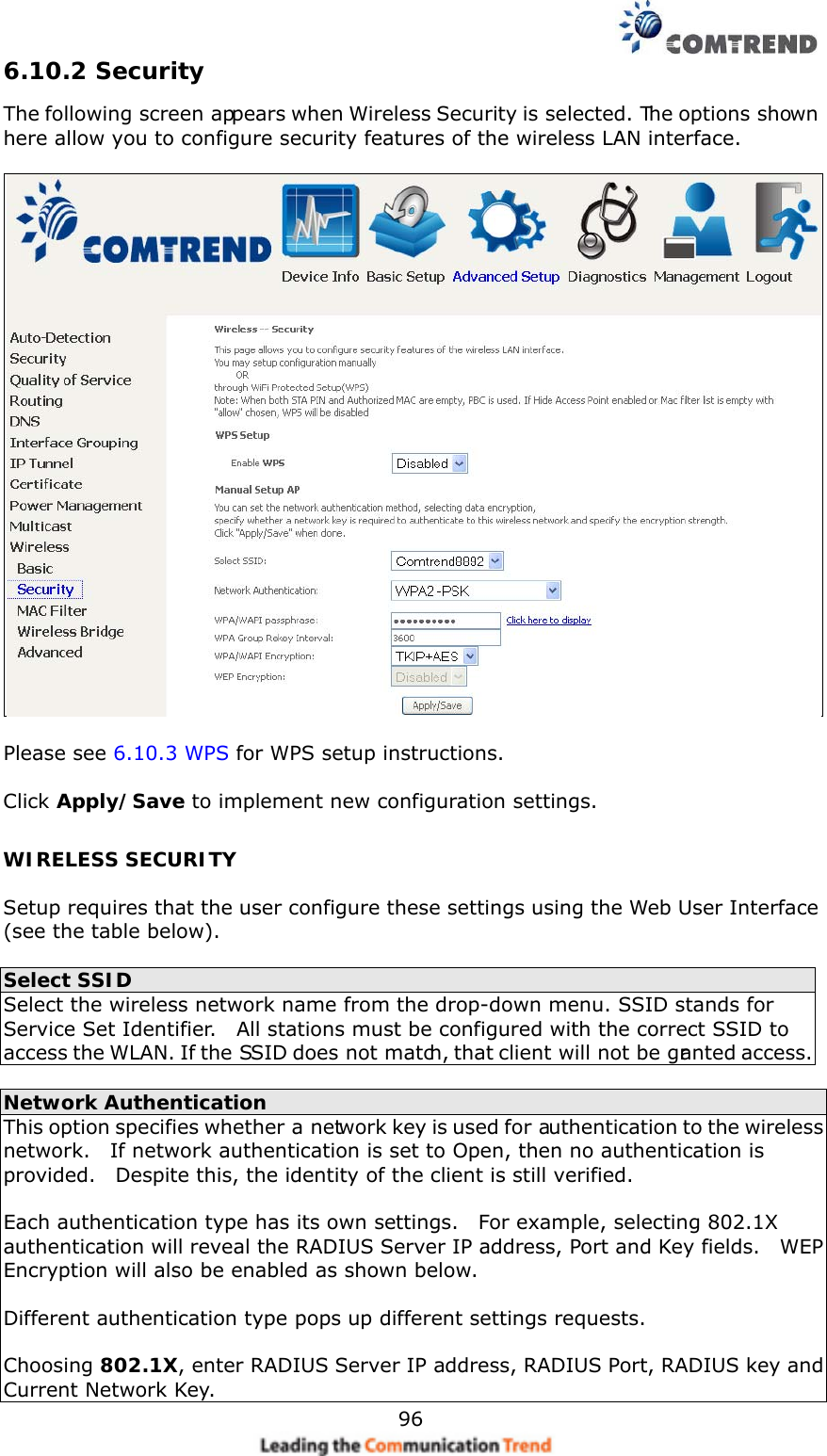    966.10.2 Security The following screen appears when Wireless Security is selected. The options shown here allow you to configure security features of the wireless LAN interface.    Please see 6.10.3 WPS for WPS setup instructions.  Click Apply/Save to implement new configuration settings. WIRELESS SECURITY  Setup requires that the user configure these settings using the Web User Interface (see the table below).   Select SSID Select the wireless network name from the drop-down menu. SSID stands for Service Set Identifier.    All stations must be configured with the correct SSID to access the WLAN. If the SSID does not match, that client will not be granted access.  Network Authentication This option specifies whether a network key is used for authentication to the wireless network.    If network authentication is set to Open, then no authentication is provided.    Despite this, the identity of the client is still verified.      Each authentication type has its own settings.    For example, selecting 802.1X authentication will reveal the RADIUS Server IP address, Port and Key fields.    WEP Encryption will also be enabled as shown below.  Different authentication type pops up different settings requests.  Choosing 802.1X, enter RADIUS Server IP address, RADIUS Port, RADIUS key and Current Network Key. 
