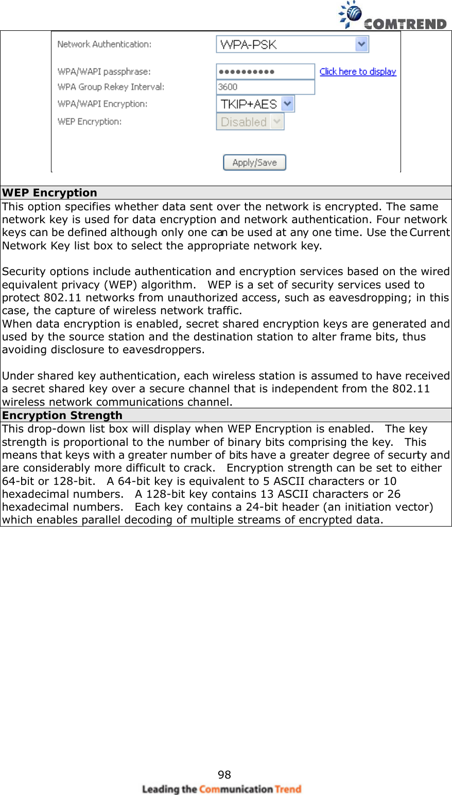    98  WEP Encryption This option specifies whether data sent over the network is encrypted. The same network key is used for data encryption and network authentication. Four network keys can be defined although only one can be used at any one time. Use the Current Network Key list box to select the appropriate network key.    Security options include authentication and encryption services based on the wired equivalent privacy (WEP) algorithm.    WEP is a set of security services used to protect 802.11 networks from unauthorized access, such as eavesdropping; in this case, the capture of wireless network traffic.     When data encryption is enabled, secret shared encryption keys are generated and used by the source station and the destination station to alter frame bits, thus avoiding disclosure to eavesdroppers.  Under shared key authentication, each wireless station is assumed to have received a secret shared key over a secure channel that is independent from the 802.11 wireless network communications channel. Encryption Strength This drop-down list box will display when WEP Encryption is enabled.    The key strength is proportional to the number of binary bits comprising the key.    This means that keys with a greater number of bits have a greater degree of security and are considerably more difficult to crack.    Encryption strength can be set to either 64-bit or 128-bit.    A 64-bit key is equivalent to 5 ASCII characters or 10 hexadecimal numbers.    A 128-bit key contains 13 ASCII characters or 26 hexadecimal numbers.    Each key contains a 24-bit header (an initiation vector) which enables parallel decoding of multiple streams of encrypted data.    