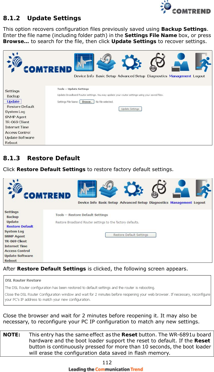    1128.1.2 Update Settings This option recovers configuration files previously saved using Backup Settings.  Enter the file name (including folder path) in the Settings File Name box, or press Browse… to search for the file, then click Update Settings to recover settings.   8.1.3 Restore Default Click Restore Default Settings to restore factory default settings.   After Restore Default Settings is clicked, the following screen appears.     Close the browser and wait for 2 minutes before reopening it. It may also be necessary, to reconfigure your PC IP configuration to match any new settings.  NOTE:    This entry has the same effect as the Reset button. The WR-6891u board hardware and the boot loader support the reset to default. If the Reset button is continuously pressed for more than 10 seconds, the boot loader will erase the configuration data saved in flash memory. 
