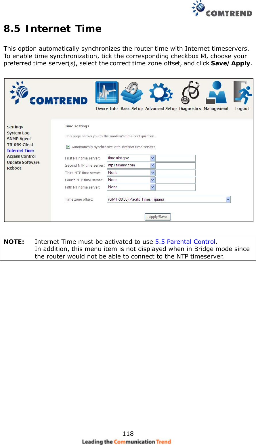    1188.5 Internet Time This option automatically synchronizes the router time with Internet timeservers.   To enable time synchronization, tick the corresponding checkbox , choose your preferred time server(s), select the correct time zone offset, and click Save/Apply.     NOTE:  Internet Time must be activated to use 5.5 Parental Control.  In addition, this menu item is not displayed when in Bridge mode since the router would not be able to connect to the NTP timeserver.    