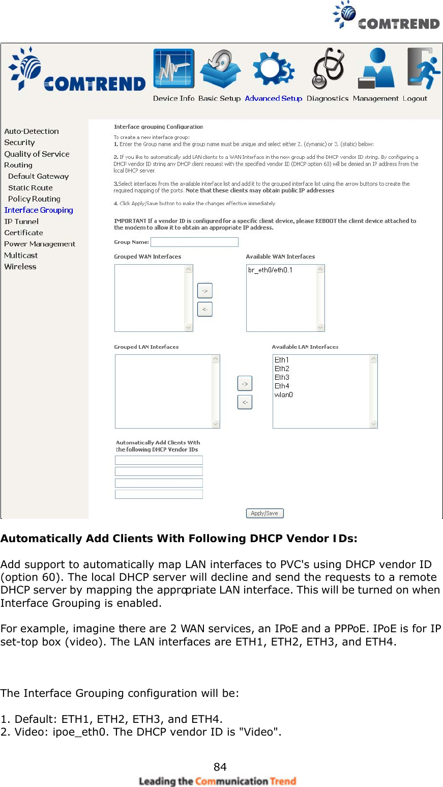    84   Automatically Add Clients With Following DHCP Vendor IDs:  Add support to automatically map LAN interfaces to PVC&apos;s using DHCP vendor ID (option 60). The local DHCP server will decline and send the requests to a remote DHCP server by mapping the appropriate LAN interface. This will be turned on when Interface Grouping is enabled.  For example, imagine there are 2 WAN services, an IPoE and a PPPoE. IPoE is for IP set-top box (video). The LAN interfaces are ETH1, ETH2, ETH3, and ETH4.    The Interface Grouping configuration will be:  1. Default: ETH1, ETH2, ETH3, and ETH4. 2. Video: ipoe_eth0. The DHCP vendor ID is &quot;Video&quot;.  