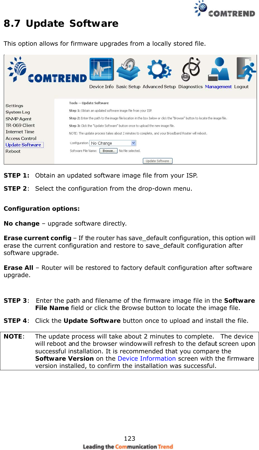    1238.7 Update Software This option allows for firmware upgrades from a locally stored file.    STEP 1:  Obtain an updated software image file from your ISP. STEP 2:   Select the configuration from the drop-down menu.  Configuration options:   No change – upgrade software directly.  Erase current config – If the router has save_default configuration, this option will erase the current configuration and restore to save_default configuration after software upgrade.  Erase All – Router will be restored to factory default configuration after software upgrade.  STEP 3:    Enter the path and filename of the firmware image file in the Software File Name field or click the Browse button to locate the image file. STEP 4:  Click the Update Software button once to upload and install the file.  NOTE:    The update process will take about 2 minutes to complete.    The device will reboot and the browser window will refresh to the default screen upon successful installation. It is recommended that you compare the Software Version on the Device Information screen with the firmware version installed, to confirm the installation was successful.     