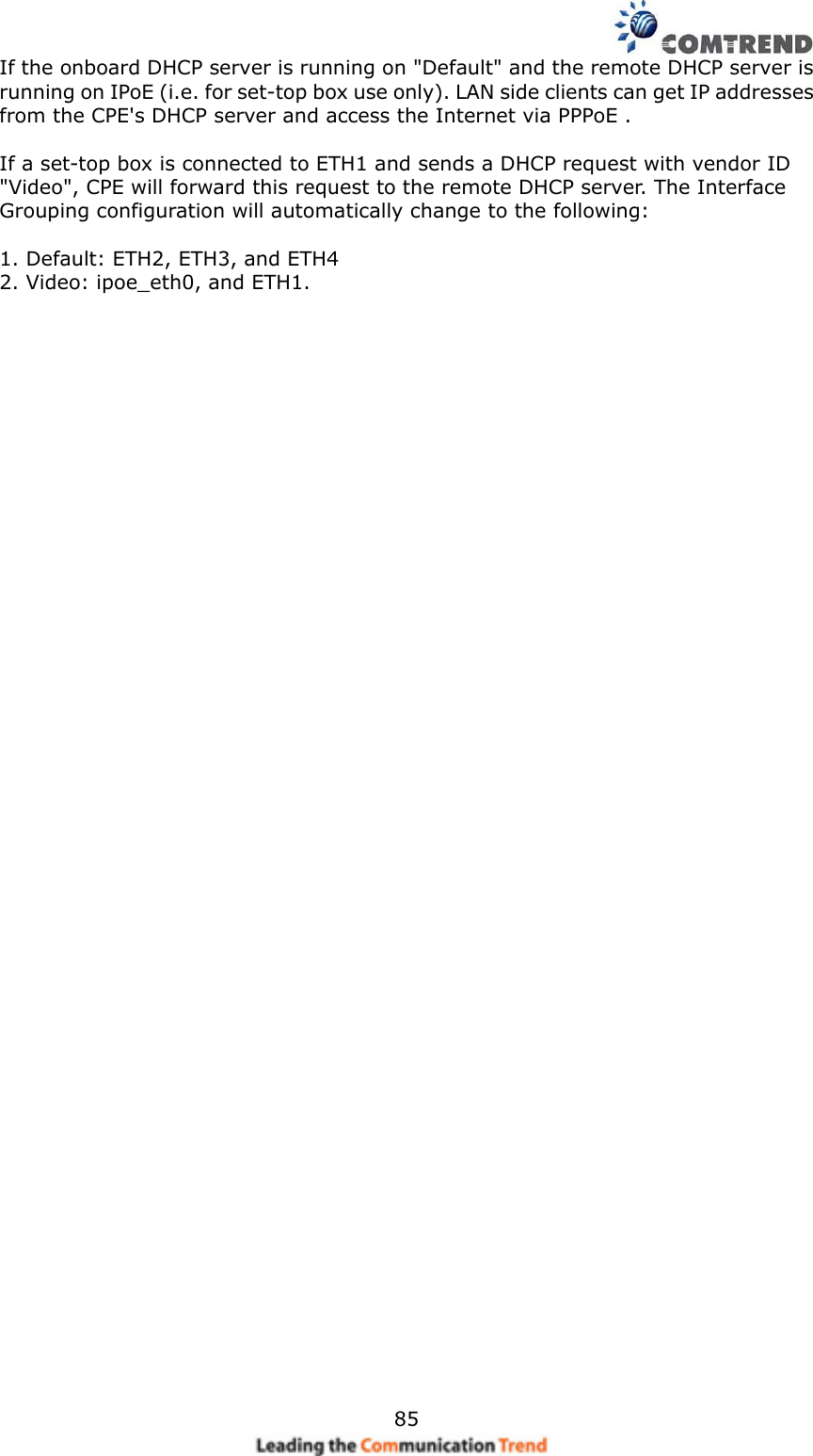    85If the onboard DHCP server is running on &quot;Default&quot; and the remote DHCP server is running on IPoE (i.e. for set-top box use only). LAN side clients can get IP addresses from the CPE&apos;s DHCP server and access the Internet via PPPoE .  If a set-top box is connected to ETH1 and sends a DHCP request with vendor ID &quot;Video&quot;, CPE will forward this request to the remote DHCP server. The Interface Grouping configuration will automatically change to the following:  1. Default: ETH2, ETH3, and ETH4 2. Video: ipoe_eth0, and ETH1.     