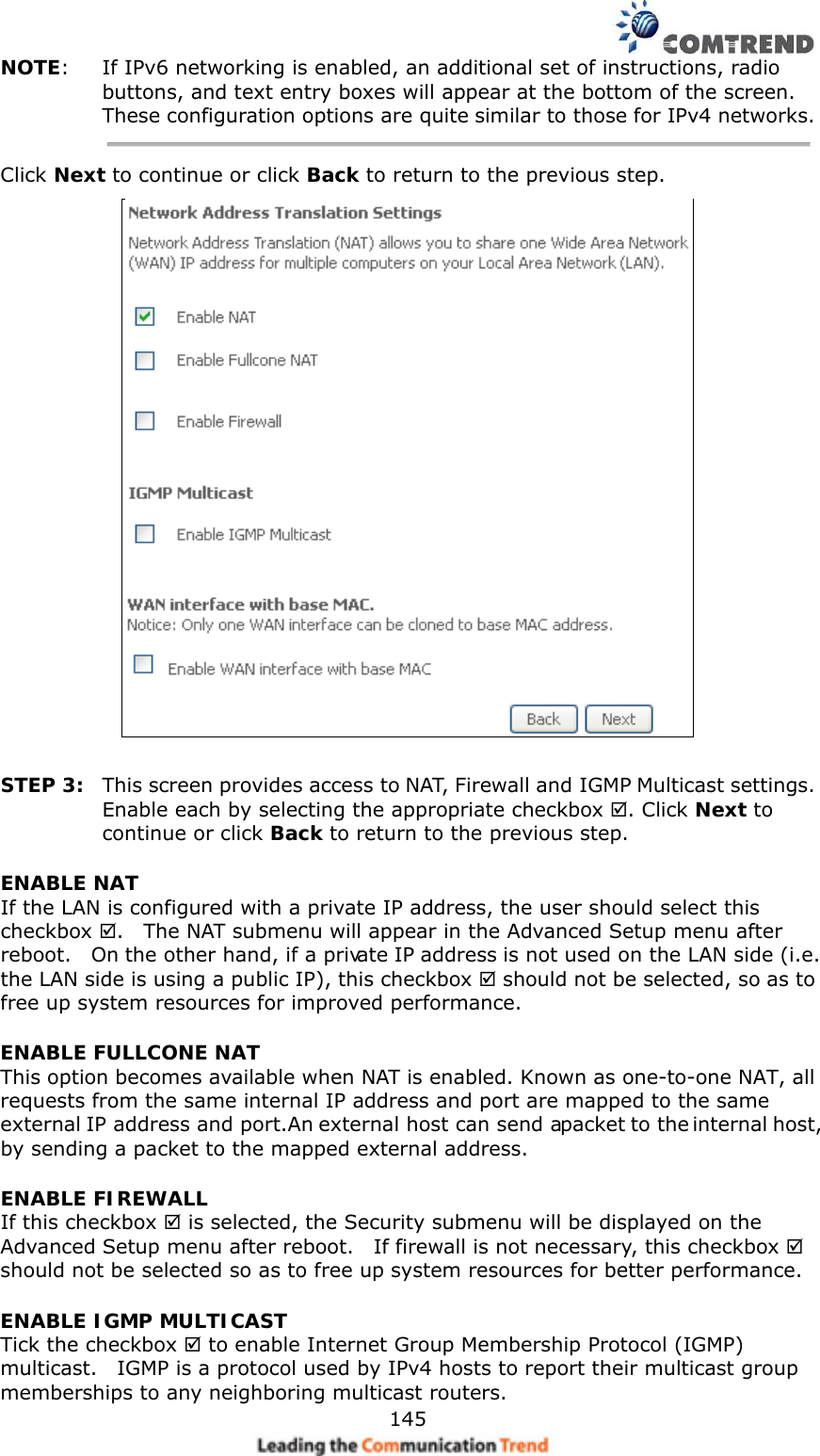    145NOTE:  If IPv6 networking is enabled, an additional set of instructions, radio buttons, and text entry boxes will appear at the bottom of the screen.   These configuration options are quite similar to those for IPv4 networks. Click Next to continue or click Back to return to the previous step.   STEP 3:  This screen provides access to NAT, Firewall and IGMP Multicast settings. Enable each by selecting the appropriate checkbox . Click Next to continue or click Back to return to the previous step. ENABLE NAT If the LAN is configured with a private IP address, the user should select this checkbox .    The NAT submenu will appear in the Advanced Setup menu after reboot.    On the other hand, if a private IP address is not used on the LAN side (i.e. the LAN side is using a public IP), this checkbox  should not be selected, so as to free up system resources for improved performance. ENABLE FULLCONE NAT   This option becomes available when NAT is enabled. Known as one-to-one NAT, all requests from the same internal IP address and port are mapped to the same external IP address and port. An external host can send a packet to the internal host, by sending a packet to the mapped external address. ENABLE FIREWALL If this checkbox  is selected, the Security submenu will be displayed on the Advanced Setup menu after reboot.    If firewall is not necessary, this checkbox  should not be selected so as to free up system resources for better performance.     ENABLE IGMP MULTICAST Tick the checkbox  to enable Internet Group Membership Protocol (IGMP) multicast.    IGMP is a protocol used by IPv4 hosts to report their multicast group memberships to any neighboring multicast routers.   