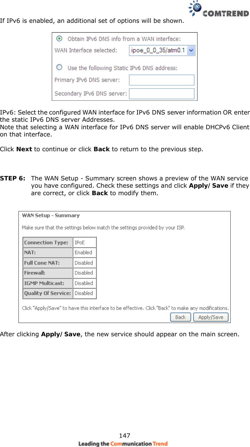    147If IPv6 is enabled, an additional set of options will be shown.      IPv6: Select the configured WAN interface for IPv6 DNS server information OR enter the static IPv6 DNS server Addresses. Note that selecting a WAN interface for IPv6 DNS server will enable DHCPv6 Client on that interface.  Click Next to continue or click Back to return to the previous step.    STEP 6:  The WAN Setup - Summary screen shows a preview of the WAN service you have configured. Check these settings and click Apply/Save if they are correct, or click Back to modify them.     After clicking Apply/Save, the new service should appear on the main screen.    