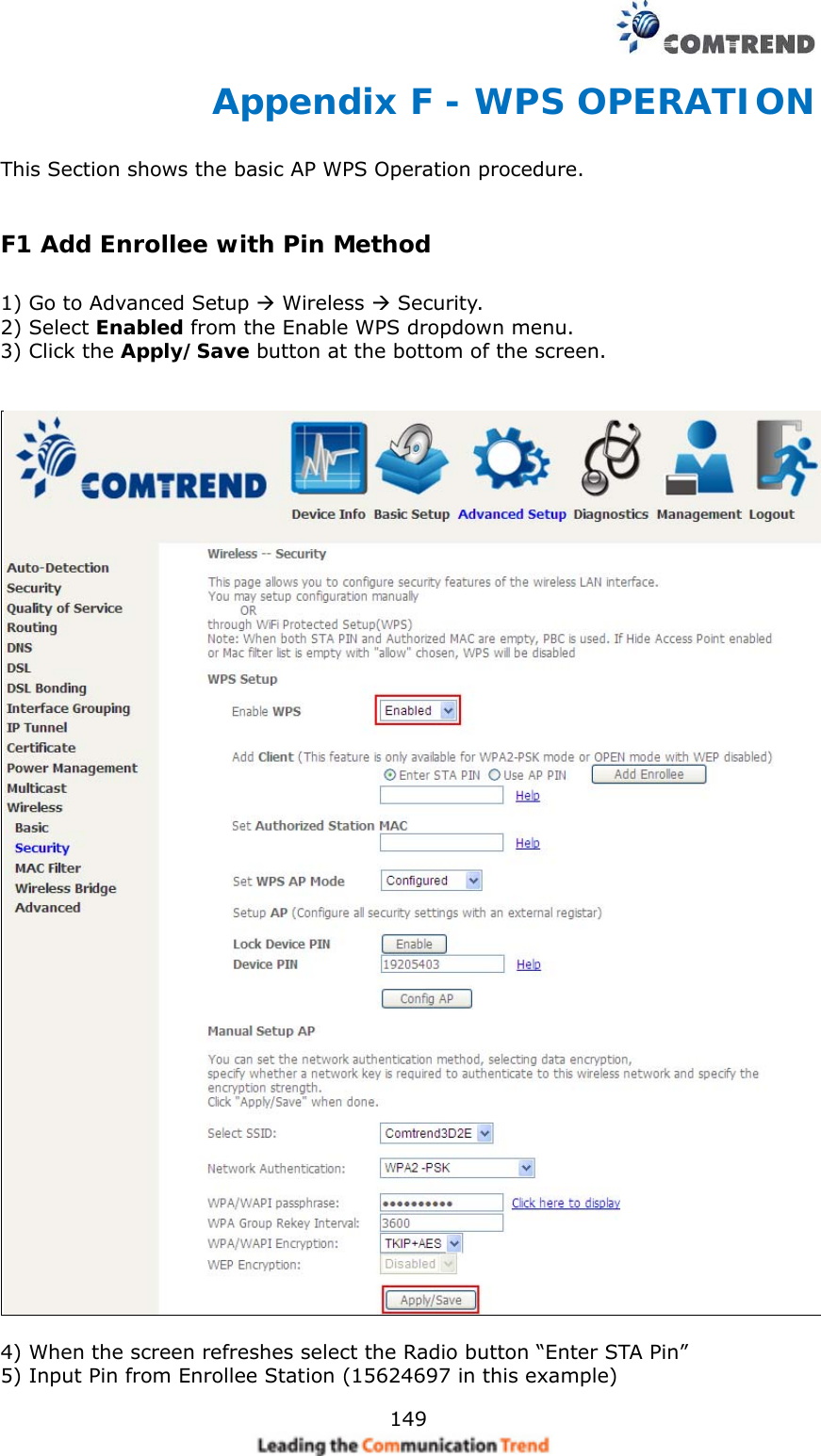   149Appendix F - WPS OPERATION This Section shows the basic AP WPS Operation procedure.   F1 Add Enrollee with Pin Method  1) Go to Advanced Setup  Wireless  Security. 2) Select Enabled from the Enable WPS dropdown menu. 3) Click the Apply/Save button at the bottom of the screen.     4) When the screen refreshes select the Radio button “Enter STA Pin” 5) Input Pin from Enrollee Station (15624697 in this example)     