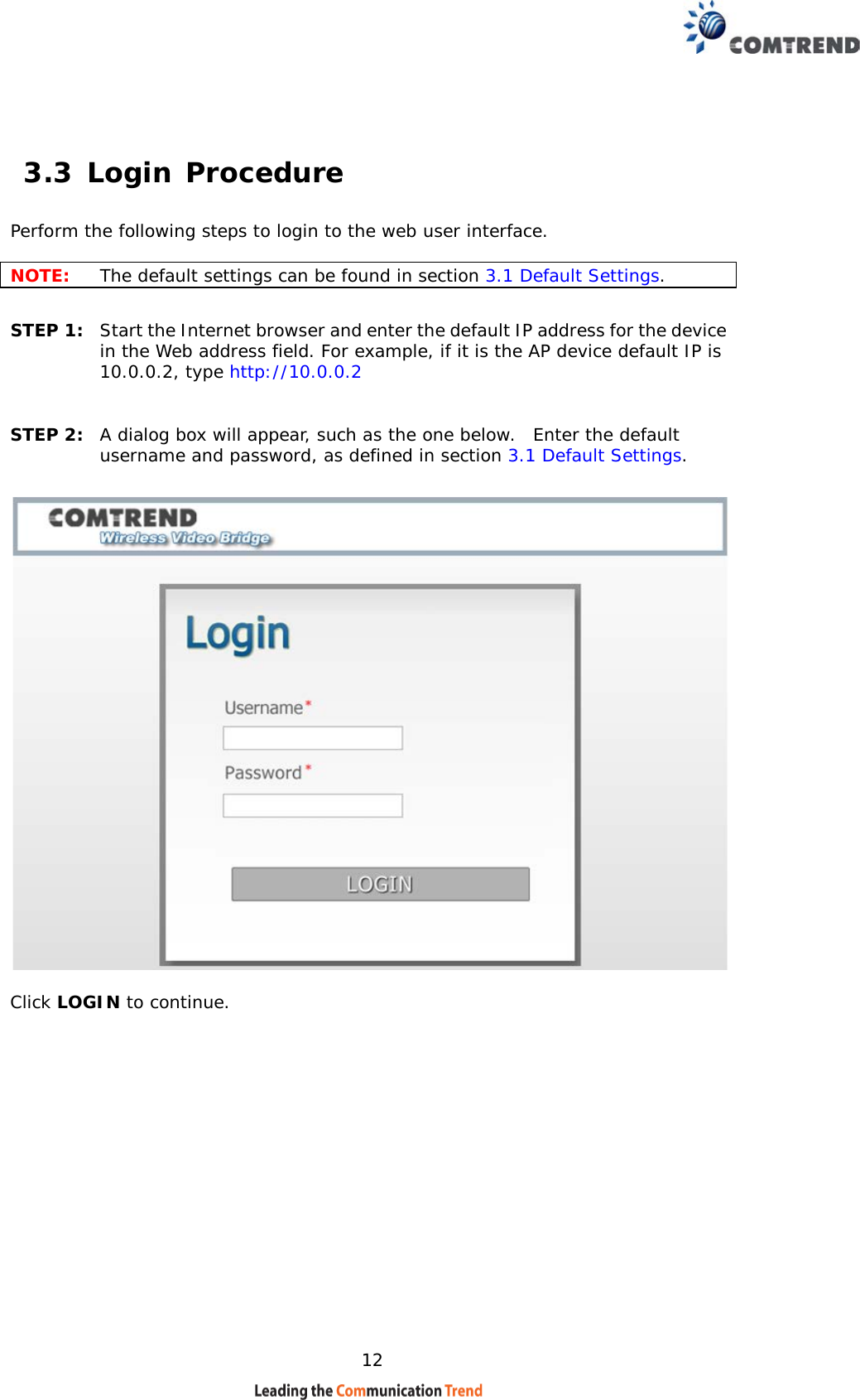    12  3.3 Login Procedure Perform the following steps to login to the web user interface.    NOTE: The default settings can be found in section 3.1 Default Settings.     STEP 1:  Start the Internet browser and enter the default IP address for the device in the Web address field. For example, if it is the AP device default IP is 10.0.0.2, type http://10.0.0.2  STEP 2:  A dialog box will appear, such as the one below.  Enter the default username and password, as defined in section 3.1 Default Settings.    Click LOGIN to continue.                   
