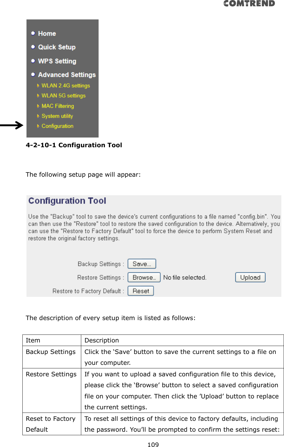       109   4-2-10-1 Configuration Tool  The following setup page will appear:    The description of every setup item is listed as follows:  Item Description Backup Settings Click the ‘Save’ button to save the current settings to a file on your computer.   Restore Settings If you want to upload a saved configuration file to this device, please click the ‘Browse’ button to select a saved configuration file on your computer. Then click the ’Upload’ button to replace the current settings. Reset to Factory Default To reset all settings of this device to factory defaults, including the password. You’ll be prompted to confirm the settings reset: 