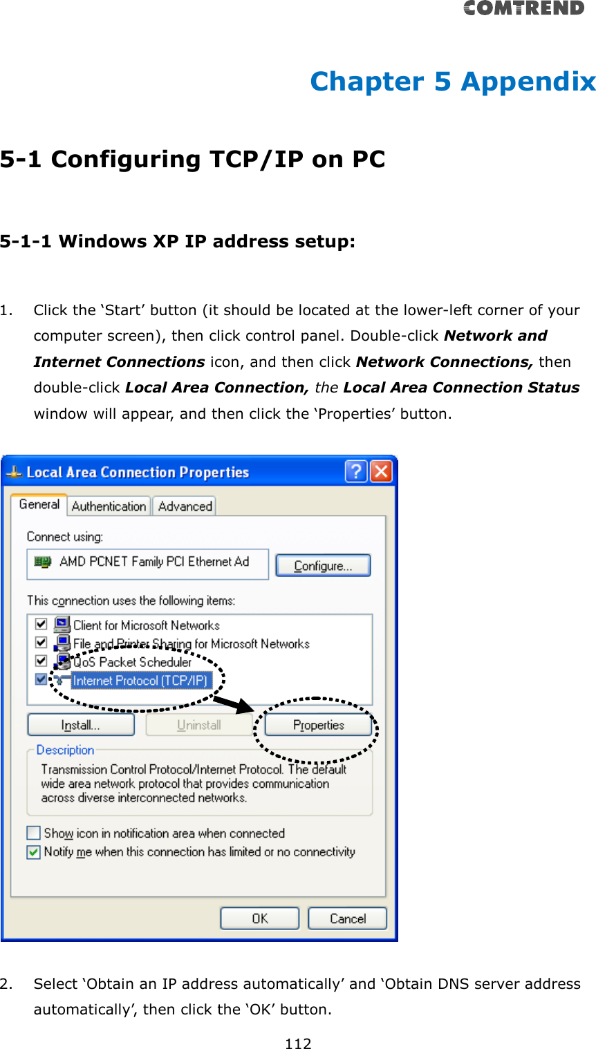       112  Chapter 5 Appendix 5-1 Configuring TCP/IP on PC  5-1-1 Windows XP IP address setup:  1. Click the ‘Start’ button (it should be located at the lower-left corner of your computer screen), then click control panel. Double-click Network and Internet Connections icon, and then click Network Connections, then double-click Local Area Connection, the Local Area Connection Status window will appear, and then click the ‘Properties’ button.    2. Select ‘Obtain an IP address automatically’ and ‘Obtain DNS server address automatically’, then click the ‘OK’ button. 