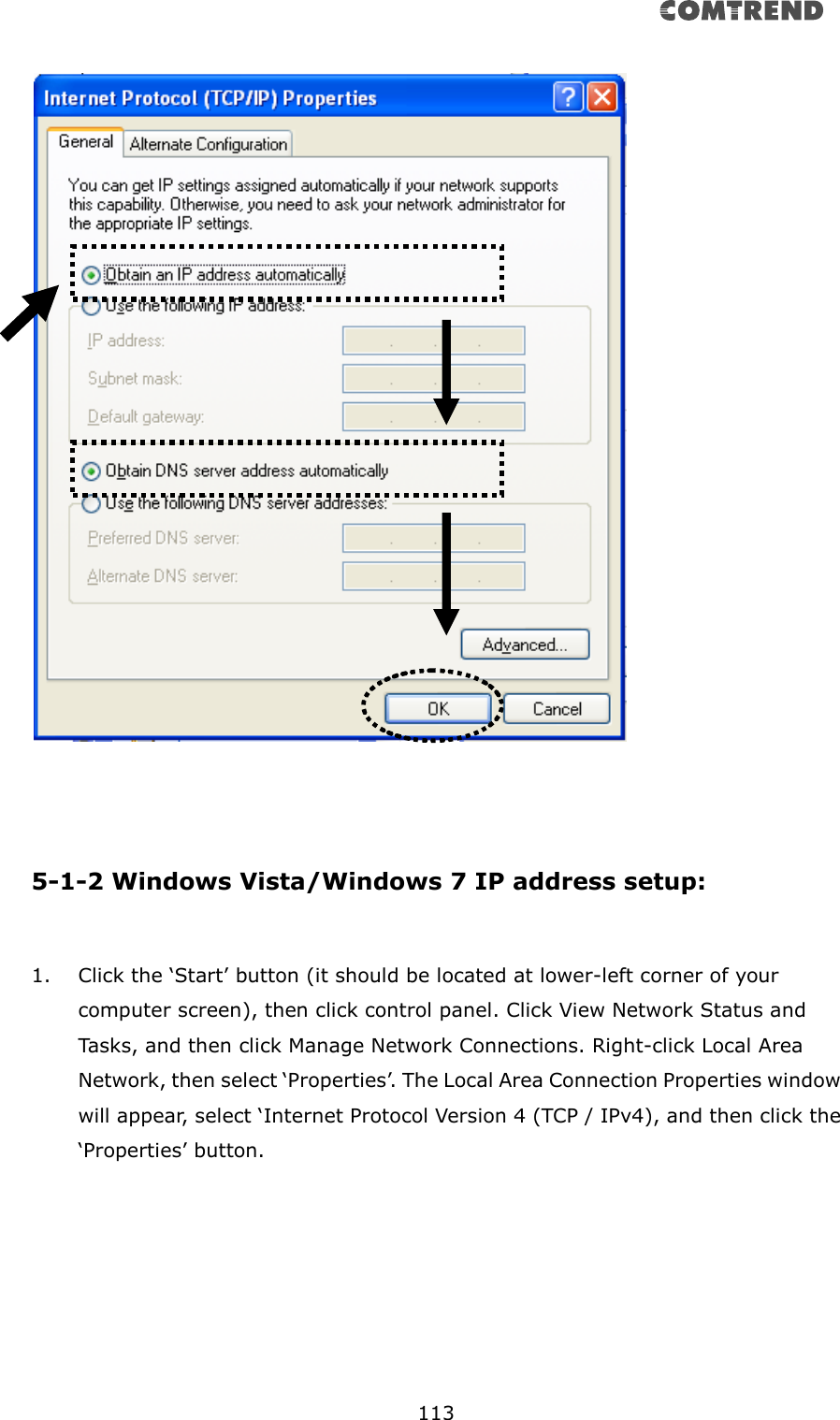       113      5-1-2 Windows Vista/Windows 7 IP address setup:  1. Click the ‘Start’ button (it should be located at lower-left corner of your computer screen), then click control panel. Click View Network Status and Tasks, and then click Manage Network Connections. Right-click Local Area Network, then select ‘Properties’. The Local Area Connection Properties window will appear, select ‘Internet Protocol Version 4 (TCP / IPv4), and then click the ‘Properties’ button.  
