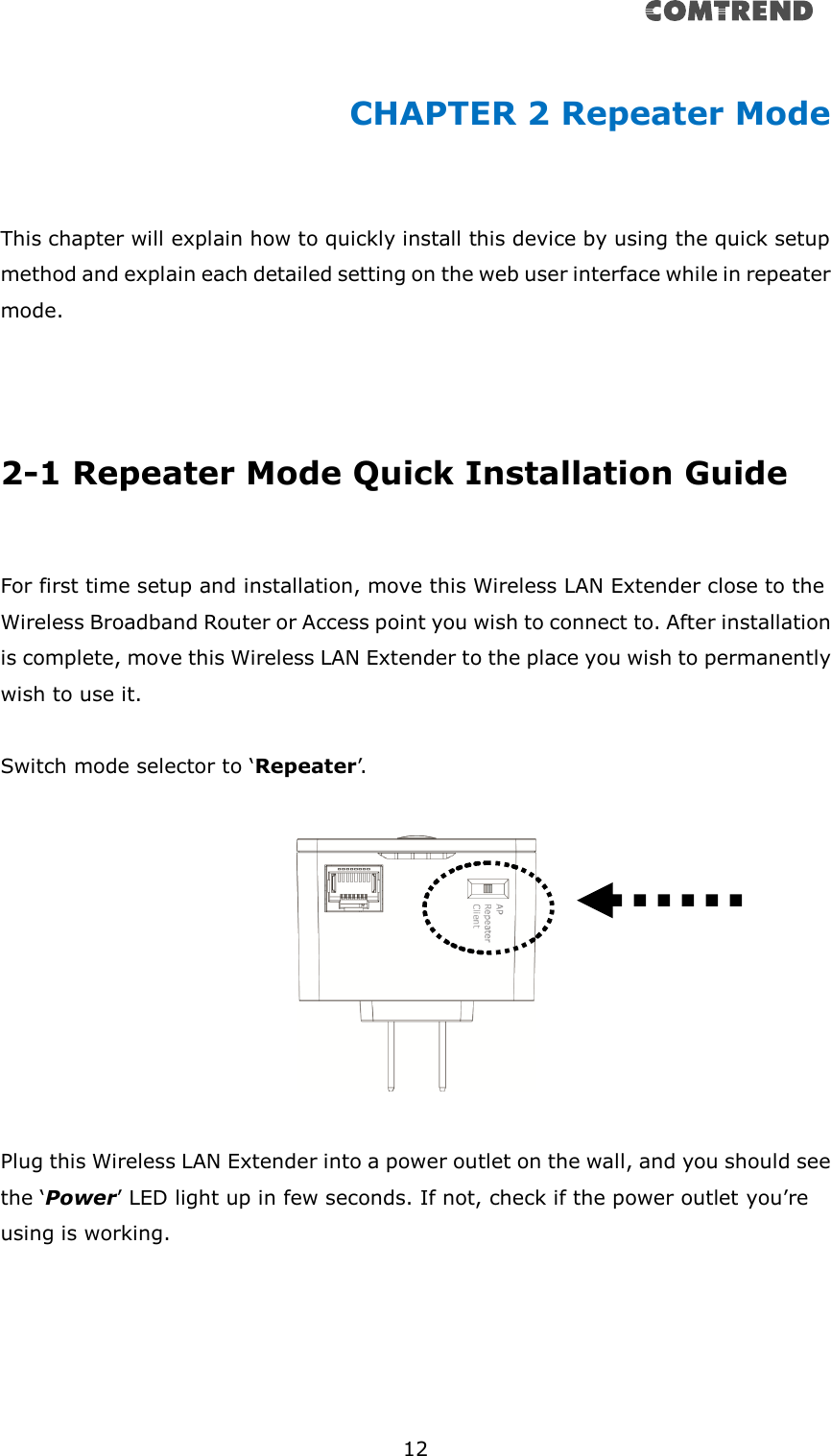       12  CHAPTER 2 Repeater Mode  This chapter will explain how to quickly install this device by using the quick setup method and explain each detailed setting on the web user interface while in repeater mode.     2-1 Repeater Mode Quick Installation Guide  For first time setup and installation, move this Wireless LAN Extender close to the Wireless Broadband Router or Access point you wish to connect to. After installation is complete, move this Wireless LAN Extender to the place you wish to permanently wish to use it.  Switch mode selector to ‘Repeater’.     Plug this Wireless LAN Extender into a power outlet on the wall, and you should see the ‘Power’ LED light up in few seconds. If not, check if the power outlet you’re using is working.  