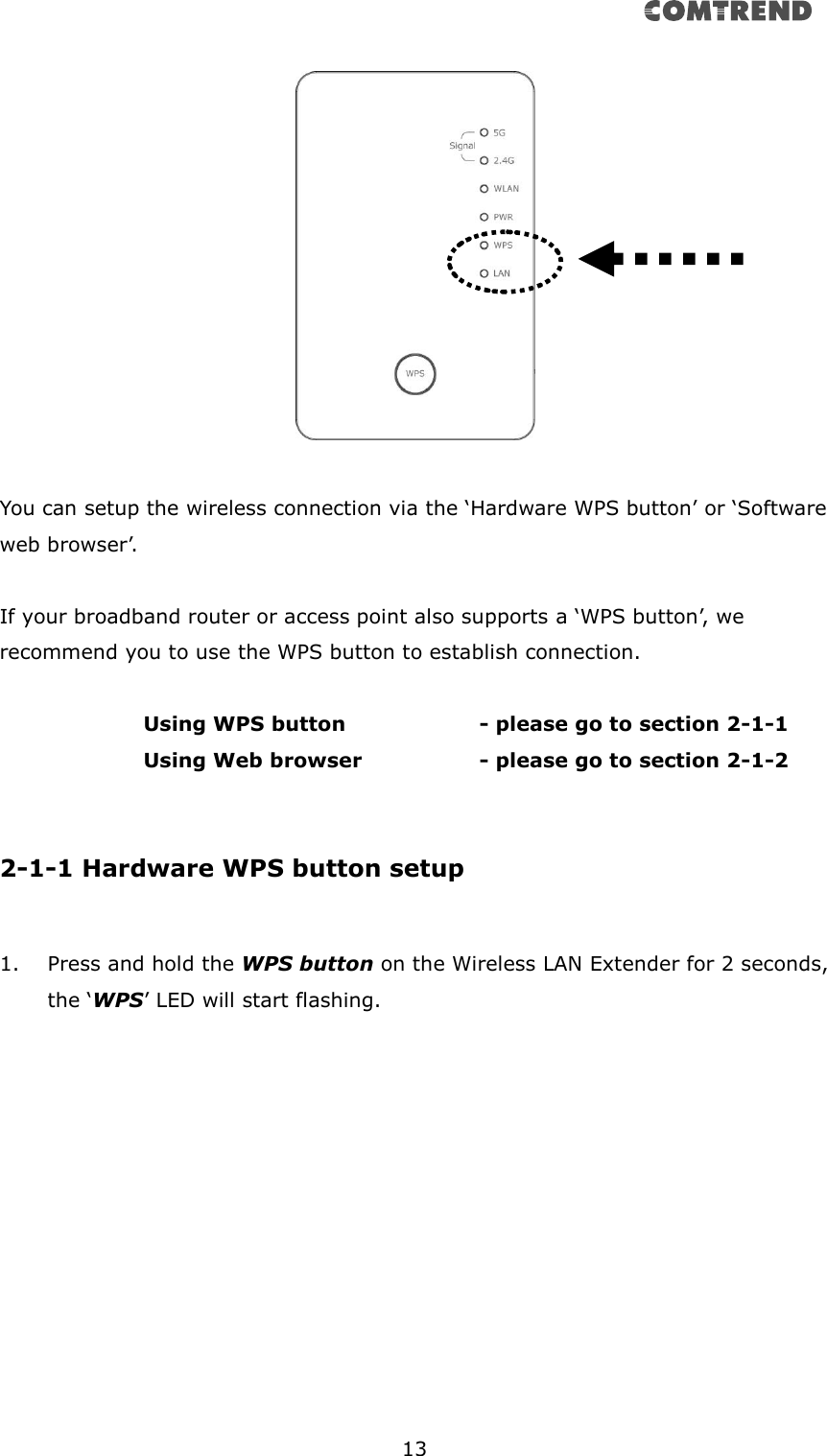      13    You can setup the wireless connection via the ‘Hardware WPS button’ or ‘Software web browser’.  If your broadband router or access point also supports a ‘WPS button’, we recommend you to use the WPS button to establish connection.    Using WPS button      - please go to section 2-1-1       Using Web browser      - please go to section 2-1-2   2-1-1 Hardware WPS button setup  1. Press and hold the WPS button on the Wireless LAN Extender for 2 seconds, the ‘WPS’ LED will start flashing. 