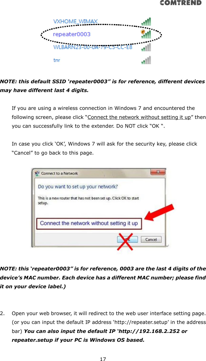       17    NOTE: this default SSID ‘repeater0003” is for reference, different devices may have different last 4 digits.  If you are using a wireless connection in Windows 7 and encountered the following screen, please click “Connect the network without setting it up” then you can successfully link to the extender. Do NOT click “OK “.    In case you click ‘OK’, Windows 7 will ask for the security key, please click “Cancel” to go back to this page.    NOTE: this ‘repeater0003” is for reference, 0003 are the last 4 digits of the device’s MAC number. Each device has a different MAC number; please find it on your device label.)     2. Open your web browser, it will redirect to the web user interface setting page. (or you can input the default IP address ‘http://repeater.setup’ in the address bar) You can also input the default IP ‘http://192.168.2.252 or repeater.setup if your PC is Windows OS based.  