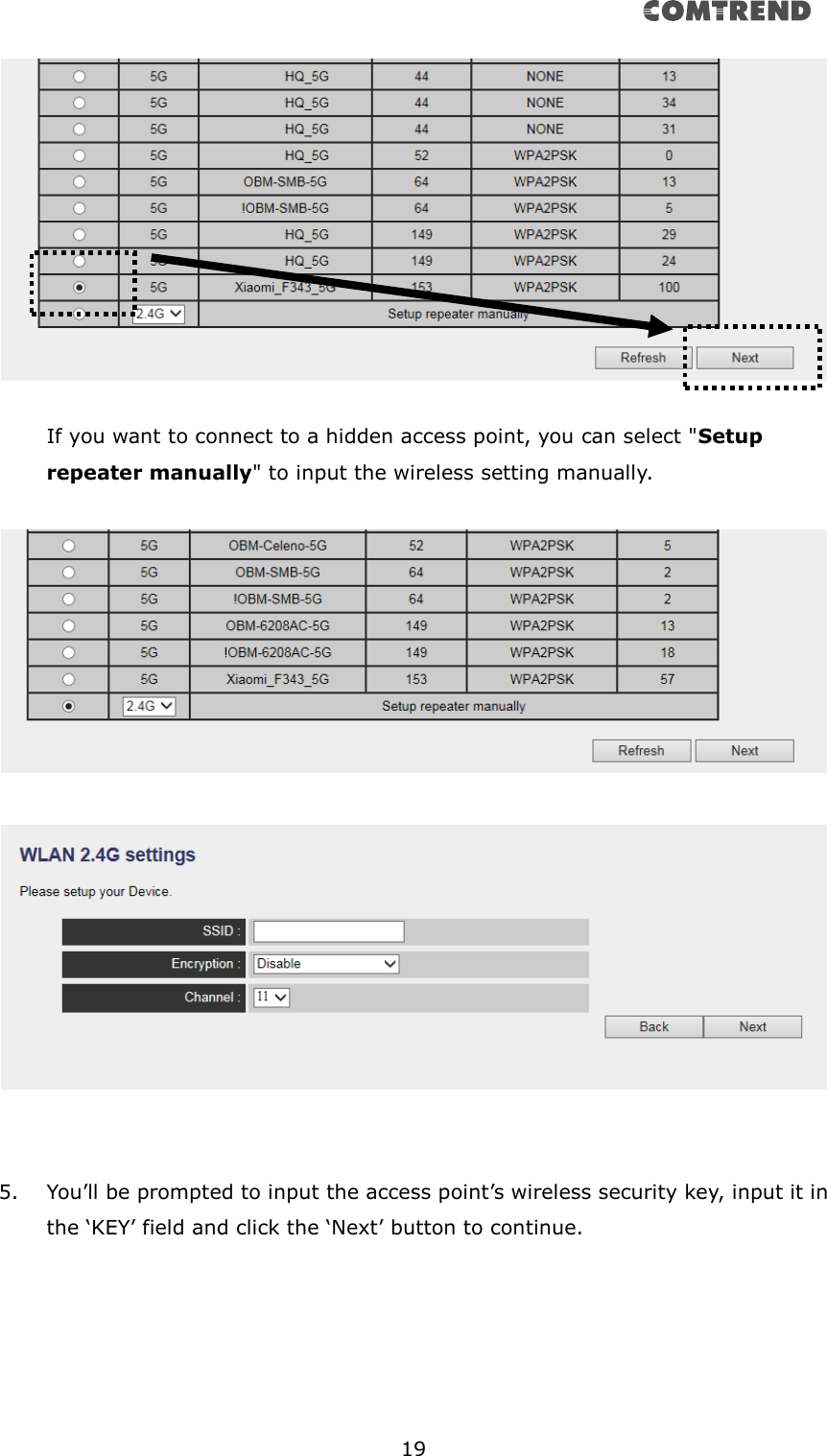      19    If you want to connect to a hidden access point, you can select &quot;Setup repeater manually&quot; to input the wireless setting manually.         5. You’ll be prompted to input the access point’s wireless security key, input it in the ‘KEY’ field and click the ‘Next’ button to continue.  