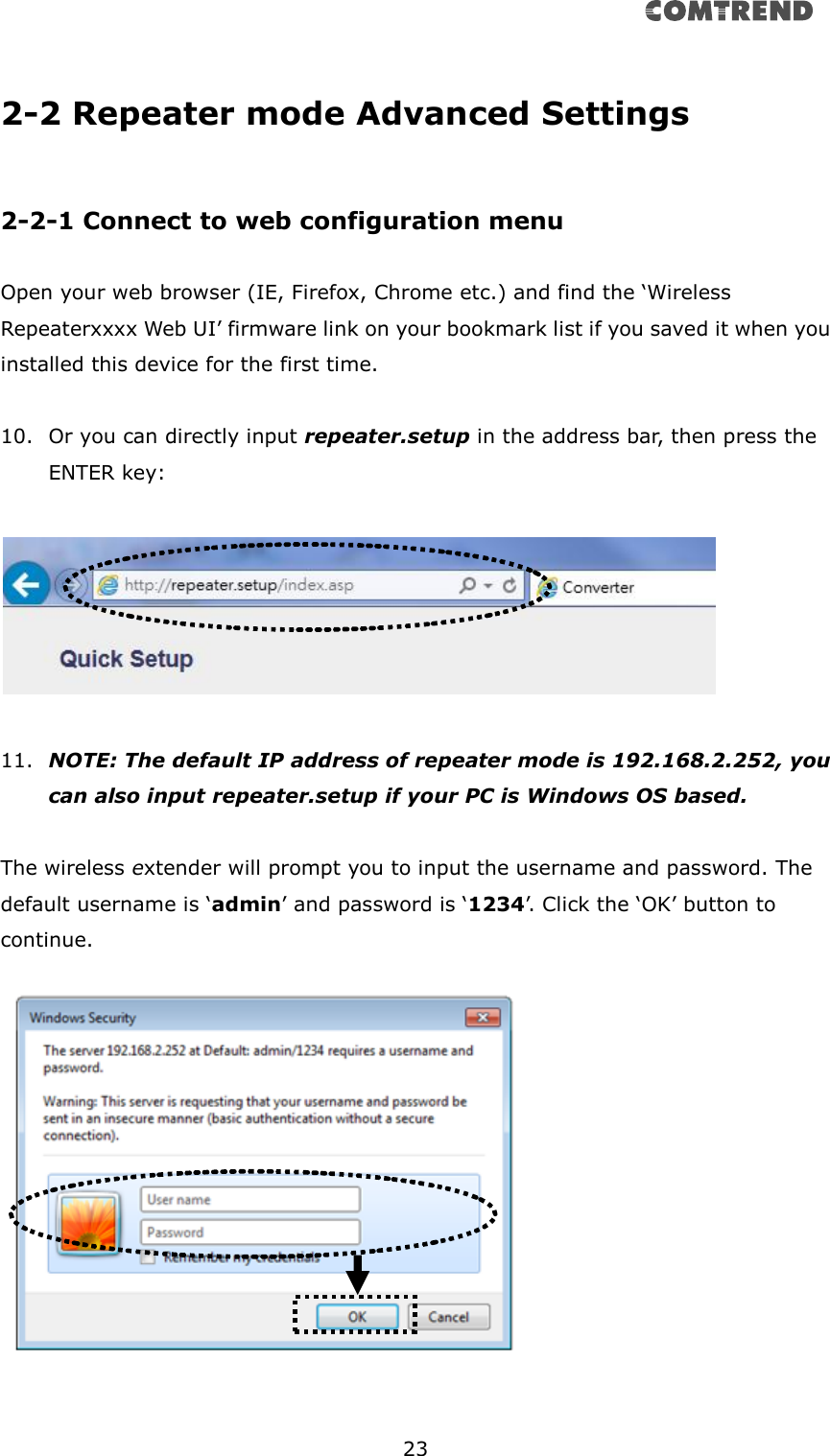       23  2-2 Repeater mode Advanced Settings  2-2-1 Connect to web configuration menu  Open your web browser (IE, Firefox, Chrome etc.) and find the ‘Wireless Repeaterxxxx Web UI’ firmware link on your bookmark list if you saved it when you installed this device for the first time.    10. Or you can directly input repeater.setup in the address bar, then press the ENTER key:    11. NOTE: The default IP address of repeater mode is 192.168.2.252, you can also input repeater.setup if your PC is Windows OS based.  The wireless extender will prompt you to input the username and password. The default username is ‘admin’ and password is ‘1234’. Click the ‘OK’ button to continue.        
