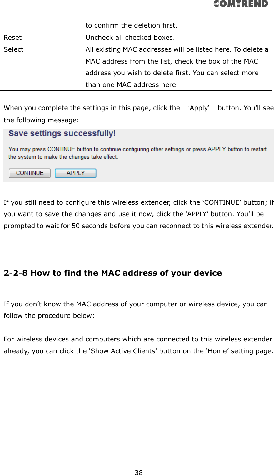      38  to confirm the deletion first. Reset Uncheck all checked boxes. Select All existing MAC addresses will be listed here. To delete a MAC address from the list, check the box of the MAC address you wish to delete first. You can select more than one MAC address here.  When you complete the settings in this page, click the  ‘Apply’  button. You’ll see the following message:  If you still need to configure this wireless extender, click the ‘CONTINUE’ button; if you want to save the changes and use it now, click the ‘APPLY’ button. You’ll be prompted to wait for 50 seconds before you can reconnect to this wireless extender.    2-2-8 How to find the MAC address of your device  If you don’t know the MAC address of your computer or wireless device, you can follow the procedure below:  For wireless devices and computers which are connected to this wireless extender already, you can click the ‘Show Active Clients’ button on the ‘Home’ setting page.  