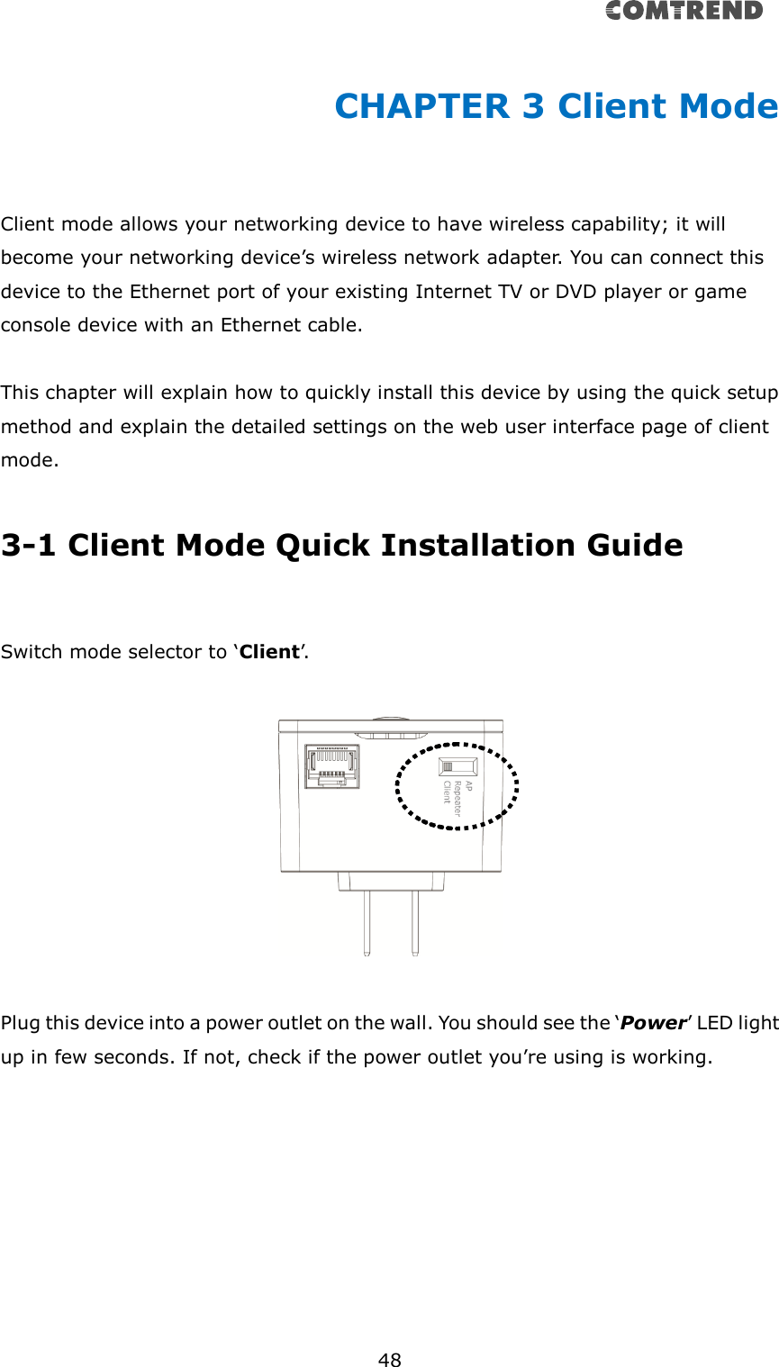       48  CHAPTER 3 Client Mode  Client mode allows your networking device to have wireless capability; it will become your networking device’s wireless network adapter. You can connect this device to the Ethernet port of your existing Internet TV or DVD player or game console device with an Ethernet cable.  This chapter will explain how to quickly install this device by using the quick setup method and explain the detailed settings on the web user interface page of client mode.    3-1 Client Mode Quick Installation Guide  Switch mode selector to ‘Client’.     Plug this device into a power outlet on the wall. You should see the ‘Power’ LED light up in few seconds. If not, check if the power outlet you’re using is working.  