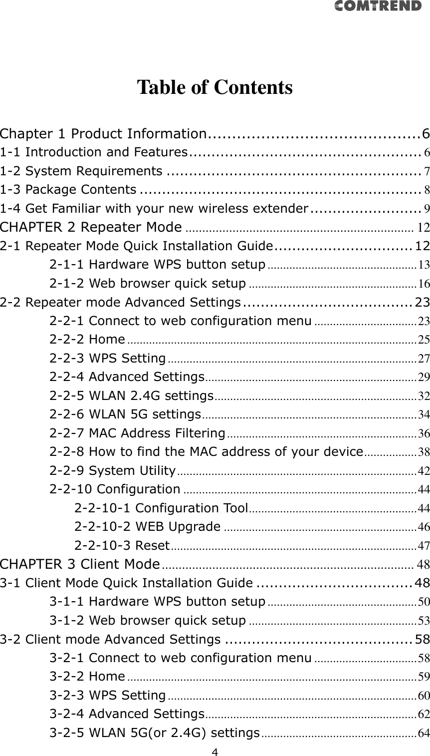   4     Table of Contents  Chapter 1 Product Information............................................ 6 1-1 Introduction and Features .................................................... 6 1-2 System Requirements ......................................................... 7 1-3 Package Contents ............................................................... 8 1-4 Get Familiar with your new wireless extender ......................... 9 CHAPTER 2 Repeater Mode .................................................................... 12 2-1 Repeater Mode Quick Installation Guide ............................... 12 2-1-1 Hardware WPS button setup ................................................ 13 2-1-2 Web browser quick setup ...................................................... 16 2-2 Repeater mode Advanced Settings ...................................... 23 2-2-1 Connect to web configuration menu ................................. 23 2-2-2 Home ............................................................................................. 25 2-2-3 WPS Setting ................................................................................ 27 2-2-4 Advanced Settings .................................................................... 29 2-2-5 WLAN 2.4G settings ................................................................. 32 2-2-6 WLAN 5G settings ..................................................................... 34 2-2-7 MAC Address Filtering ............................................................. 36 2-2-8 How to find the MAC address of your device ................. 38 2-2-9 System Utility ............................................................................. 42 2-2-10 Configuration ........................................................................... 44 2-2-10-1 Configuration Tool ...................................................... 44 2-2-10-2 WEB Upgrade .............................................................. 46 2-2-10-3 Reset ............................................................................... 47 CHAPTER 3 Client Mode ........................................................................... 48 3-1 Client Mode Quick Installation Guide ................................... 48 3-1-1 Hardware WPS button setup ................................................ 50 3-1-2 Web browser quick setup ...................................................... 53 3-2 Client mode Advanced Settings .......................................... 58 3-2-1 Connect to web configuration menu ................................. 58 3-2-2 Home ............................................................................................. 59 3-2-3 WPS Setting ................................................................................ 60 3-2-4 Advanced Settings .................................................................... 62 3-2-5 WLAN 5G(or 2.4G) settings .................................................. 64 