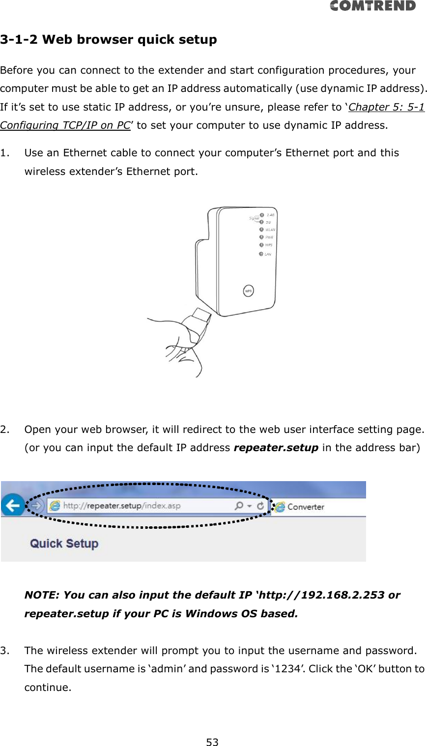       53  3-1-2 Web browser quick setup Before you can connect to the extender and start configuration procedures, your computer must be able to get an IP address automatically (use dynamic IP address). If it’s set to use static IP address, or you’re unsure, please refer to ‘Chapter 5: 5-1 Configuring TCP/IP on PC’ to set your computer to use dynamic IP address. 1. Use an Ethernet cable to connect your computer’s Ethernet port and this wireless extender’s Ethernet port.     2. Open your web browser, it will redirect to the web user interface setting page. (or you can input the default IP address repeater.setup in the address bar)    NOTE: You can also input the default IP ‘http://192.168.2.253 or repeater.setup if your PC is Windows OS based.  3. The wireless extender will prompt you to input the username and password. The default username is ‘admin’ and password is ‘1234’. Click the ‘OK’ button to continue.  