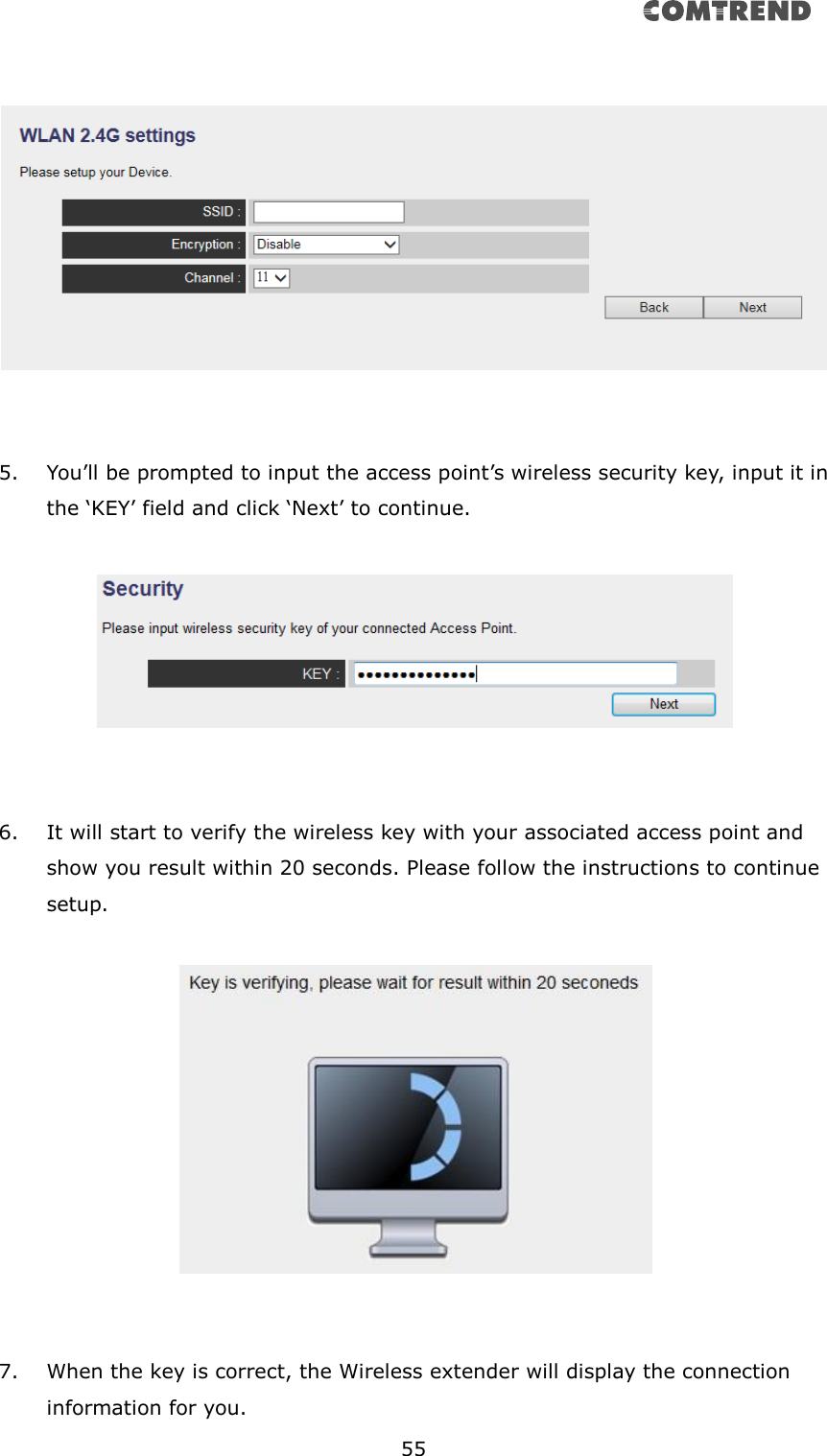       55      5. You’ll be prompted to input the access point’s wireless security key, input it in the ‘KEY’ field and click ‘Next’ to continue.     6. It will start to verify the wireless key with your associated access point and show you result within 20 seconds. Please follow the instructions to continue setup.       7. When the key is correct, the Wireless extender will display the connection information for you. 