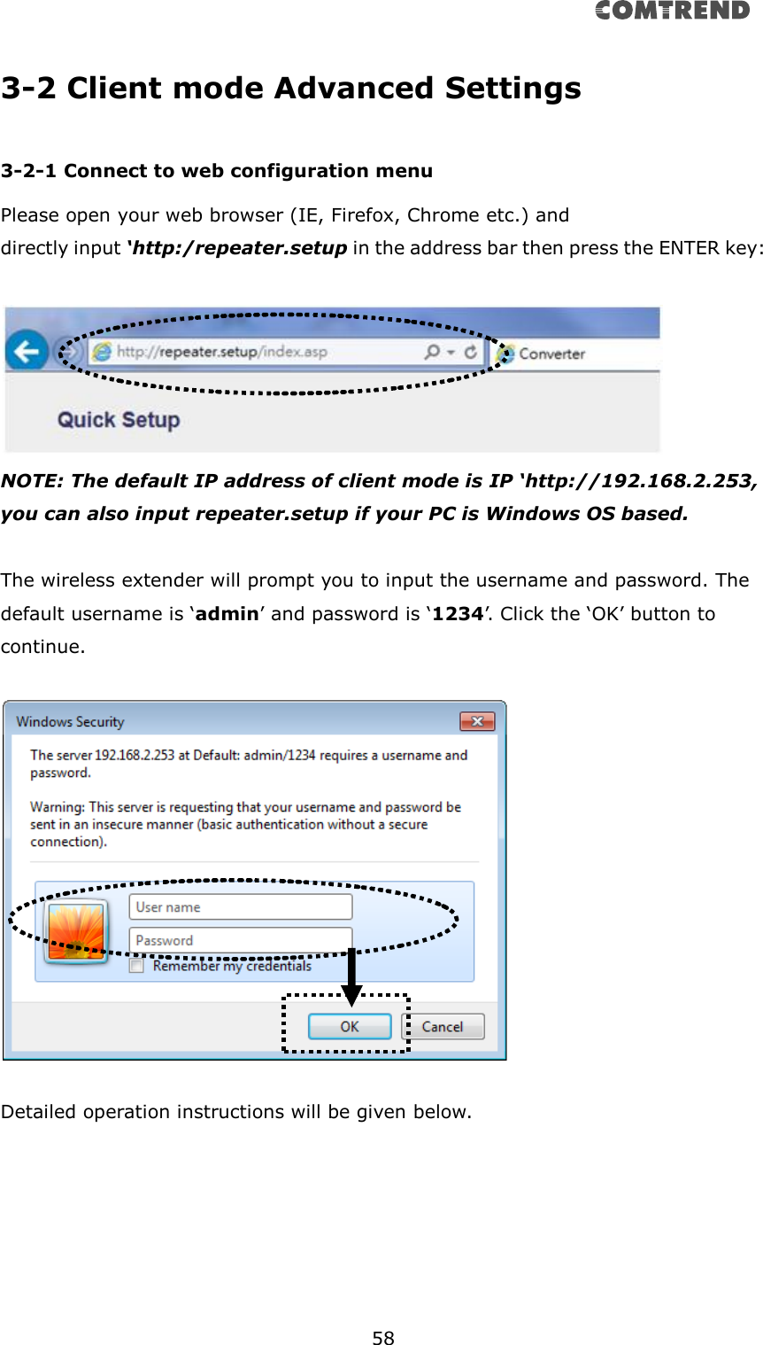       58  3-2 Client mode Advanced Settings  3-2-1 Connect to web configuration menu Please open your web browser (IE, Firefox, Chrome etc.) and   directly input ‘http:/repeater.setup in the address bar then press the ENTER key:   NOTE: The default IP address of client mode is IP ‘http://192.168.2.253, you can also input repeater.setup if your PC is Windows OS based.  The wireless extender will prompt you to input the username and password. The default username is ‘admin’ and password is ‘1234’. Click the ‘OK’ button to continue.    Detailed operation instructions will be given below.     