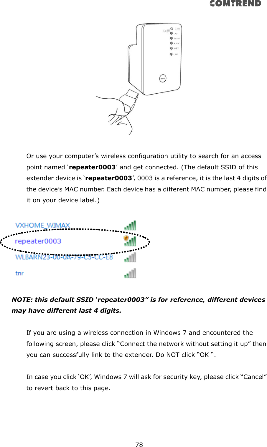       78    Or use your computer’s wireless configuration utility to search for an access point named ‘repeater0003’ and get connected. (The default SSID of this extender device is ‘repeater0003’, 0003 is a reference, it is the last 4 digits of the device’s MAC number. Each device has a different MAC number, please find it on your device label.)    NOTE: this default SSID ‘repeater0003” is for reference, different devices may have different last 4 digits.  If you are using a wireless connection in Windows 7 and encountered the following screen, please click “Connect the network without setting it up” then you can successfully link to the extender. Do NOT click “OK “.    In case you click ‘OK’, Windows 7 will ask for security key, please click “Cancel” to revert back to this page.  