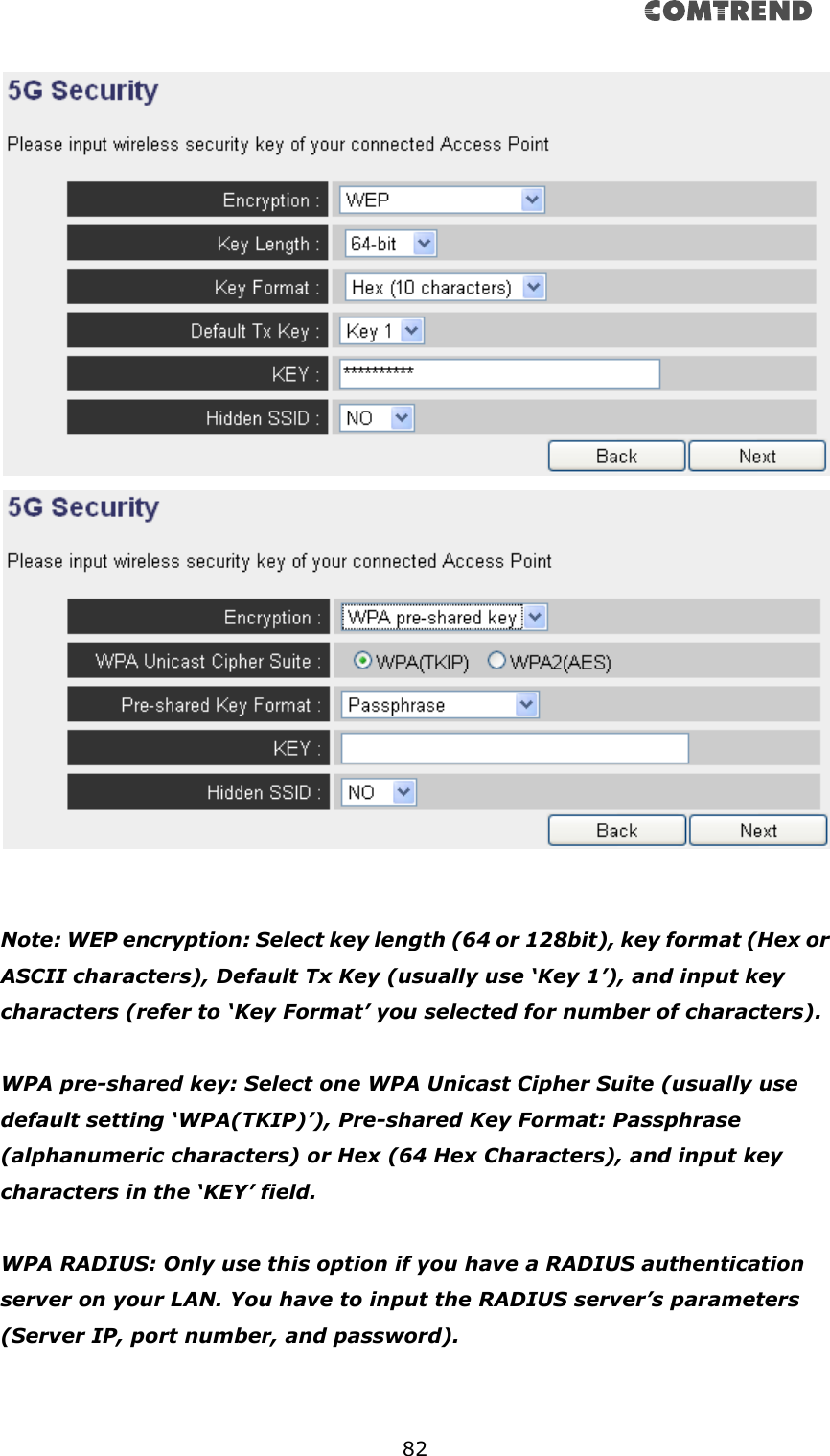       82      Note: WEP encryption: Select key length (64 or 128bit), key format (Hex or ASCII characters), Default Tx Key (usually use ‘Key 1’), and input key characters (refer to ‘Key Format’ you selected for number of characters).  WPA pre-shared key: Select one WPA Unicast Cipher Suite (usually use default setting ‘WPA(TKIP)’), Pre-shared Key Format: Passphrase (alphanumeric characters) or Hex (64 Hex Characters), and input key characters in the ‘KEY’ field.  WPA RADIUS: Only use this option if you have a RADIUS authentication server on your LAN. You have to input the RADIUS server’s parameters (Server IP, port number, and password).   