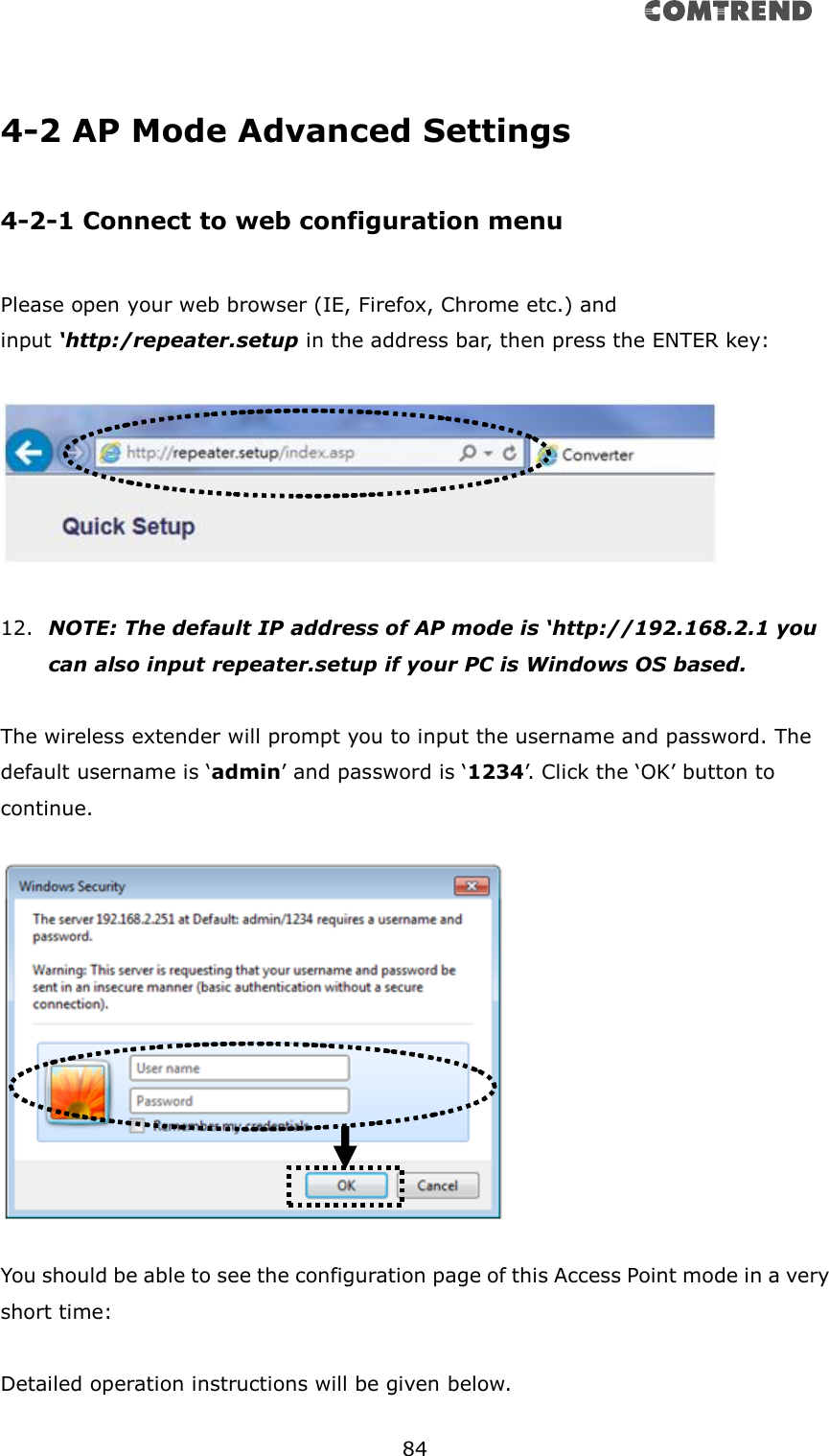       84   4-2 AP Mode Advanced Settings  4-2-1 Connect to web configuration menu  Please open your web browser (IE, Firefox, Chrome etc.) and   input ‘http:/repeater.setup in the address bar, then press the ENTER key:    12. NOTE: The default IP address of AP mode is ‘http://192.168.2.1 you can also input repeater.setup if your PC is Windows OS based.  The wireless extender will prompt you to input the username and password. The default username is ‘admin’ and password is ‘1234’. Click the ‘OK’ button to continue.    You should be able to see the configuration page of this Access Point mode in a very short time:  Detailed operation instructions will be given below.  