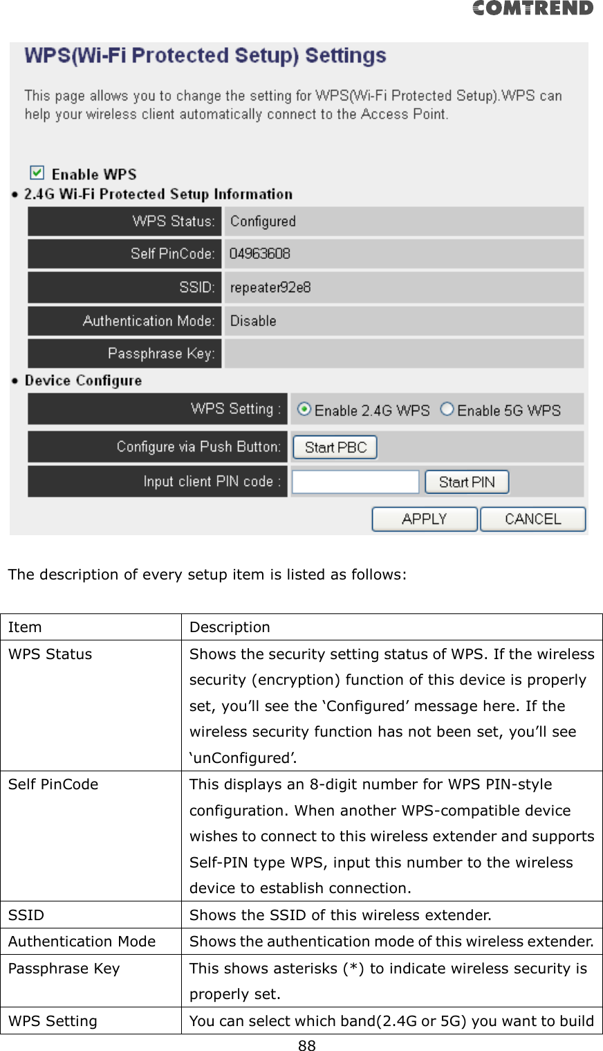       88    The description of every setup item is listed as follows:  Item Description WPS Status Shows the security setting status of WPS. If the wireless security (encryption) function of this device is properly set, you’ll see the ‘Configured’ message here. If the wireless security function has not been set, you’ll see ‘unConfigured’. Self PinCode This displays an 8-digit number for WPS PIN-style configuration. When another WPS-compatible device wishes to connect to this wireless extender and supports Self-PIN type WPS, input this number to the wireless device to establish connection. SSID Shows the SSID of this wireless extender. Authentication Mode Shows the authentication mode of this wireless extender. Passphrase Key This shows asterisks (*) to indicate wireless security is properly set. WPS Setting You can select which band(2.4G or 5G) you want to build 
